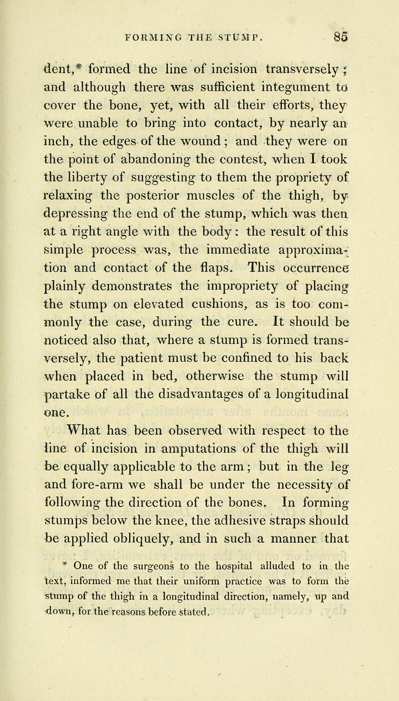 dent,* formed the line of incision transversely j and although there was sufficient integument to cover the bone, yet, with all their efforts, they were unable to bring into contact, by nearly an inch, the edges of the wound ; and they were on the point of abandoning the contest, when I took the liberty of suggesting to them the propriety of relaxing the posterior muscles of the thigh, by depressing the end of the stump, which was then at a right angle with the body: the result of this simple process was, the immediate approxima- tion and contact of the flaps. This occurrence plainly demonstrates the impropriety of placing the stump on elevated cushions, as is too com- monly the case, during the cure. It should be noticed also that, where a stump is formed trans- versely, the patient must be confined to his back when placed in bed, otherwise the stump will partake of all the disadvantages of a longitudinal one. What has been observed with respect to the line of incision in amputations of the thigh will be equally applicable to the arm; but in the leg and fore-arm we shall be under the necessity of following the direction of the bones. In forming- stumps below the knee, the adhesive straps should be applied obliquely, and in such a manner that * One of the surgeons to the hospital alluded to in the text, informed me that their uniform practice was to form the ^tump of the thigh in a longitudinal direction, namely, up and •down, for the reasons before stated.