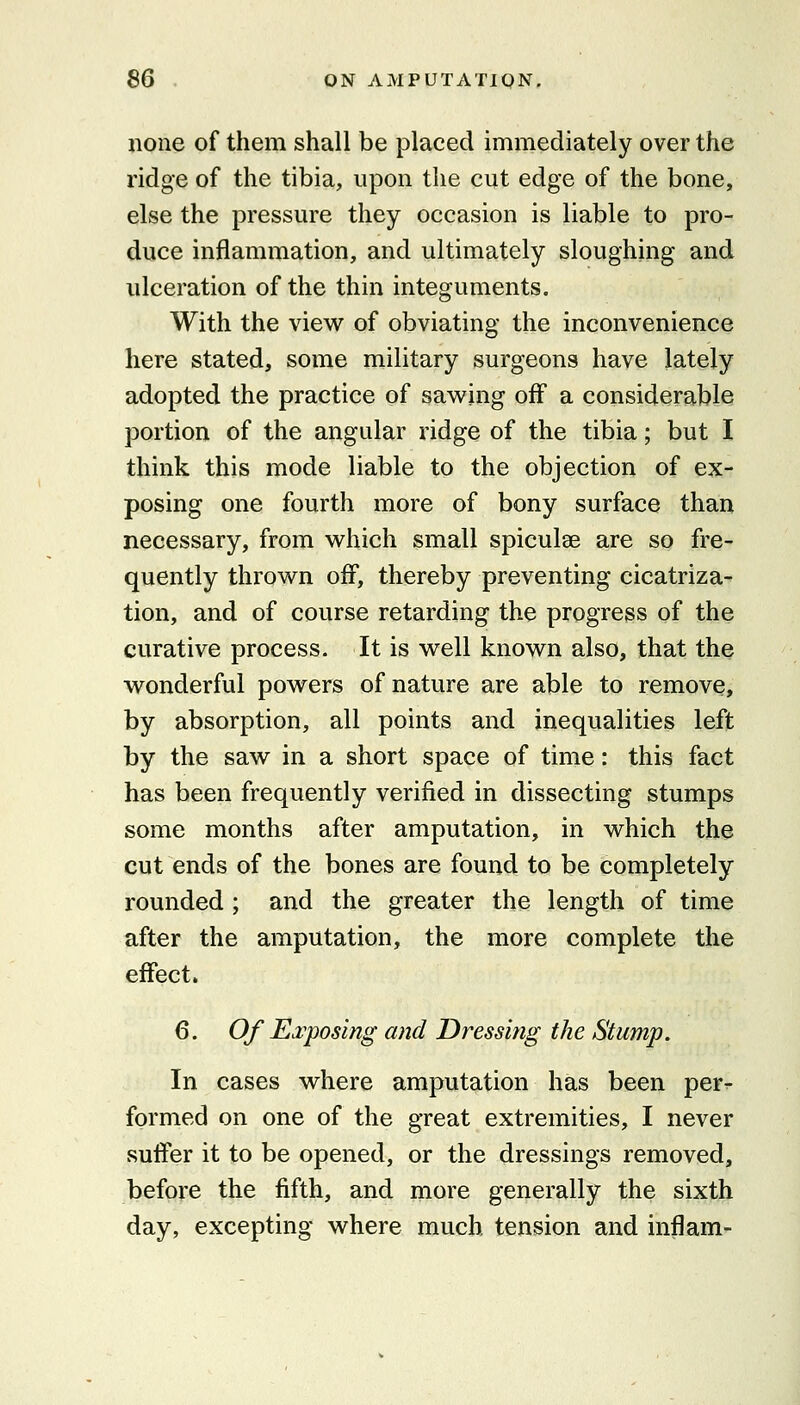 none of them shall be placed immediately over the ridge of the tibia, upon the cut edge of the bone, else the pressure they occasion is liable to pro- duce inflammation, and ultimately sloughing and ulceration of the thin integuments. With the view of obviating the inconvenience here stated, some military surgeons have lately adopted the practice of sawing off a considerable portion of the angular ridge of the tibia; but I think this mode liable to the objection of ex- posing one fourth more of bony surface than necessary, from which small spiculae are so fre- quently thrown off, thereby preventing cicatriza- tion, and of course retarding the progress of the curative process. It is well known also, that the wonderful powers of nature are able to remove, by absorption, all points and inequalities left by the saw in a short space of time: this fact has been frequently verified in dissecting stumps some months after amputation, in which the cut ends of the bones are found to be completely rounded ; and the greater the length of time after the amputation, the more complete the effect. 6. Of Ei'posing and Dressing the Stump. In cases where amputation has been per- formed on one of the great extremities, I never suffer it to be opened, or the dressings removed, before the fifth, and more generally the sixth day, excepting where much tension and inflam-