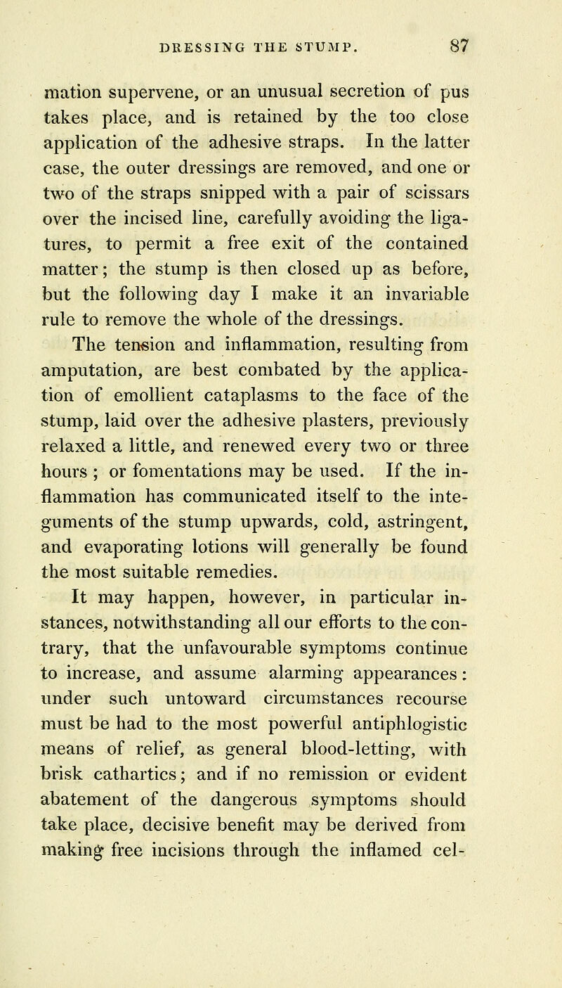 mation supervene, or an unusual secretion of pus takes place, and is retained by the too close application of the adhesive straps. In the latter case, the outer dressings are removed, and one or tw^o of the straps snipped with a pair of scissars over the incised line, carefully avoiding the liga- tures, to permit a free exit of the contained matter; the stump is then closed up as before, but the follow^ing day I make it an invariable rule to remove the w^hole of the dressings. The tension and inflammation, resulting from amputation, are best combated by the applica- tion of emollient cataplasms to the face of the stump, laid over the adhesive plasters, previously relaxed a little, and renev^ed every two or three hours ; or fomentations may be used. If the in- flammation has communicated itself to the inte- guments of the stump upwards, cold, astringent, and evaporating lotions will generally be found the most suitable remedies. It may happen, however, in particular in- stances, notwithstanding all our efforts to the con- trary, that the unfavourable symptoms continue to increase, and assume alarming appearances: under such untoward circumstances recourse must be had to the most powerful antiphlogistic means of relief, as general blood-letting, with brisk cathartics; and if no remission or evident abatement of the dangerous symptoms should take place, decisive benefit may be derived from making free incisions through the inflamed eel-