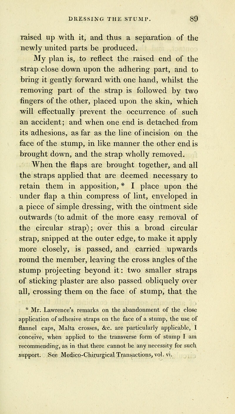raised up with it, and thus a separation of the newly united parts be produced. My plan is, to reflect the raised end of the strap close down upon the adhering part, and to bring it gently forward with one hand, whilst the removing part of the strap is followed by two fingers of the other, placed upon the skin, which will effectually prevent the occurrence of such an accident; and when one end is detached from its adhesions, as far as the line of incision on the face of the stump, in like manner the other end is brought down, and the strap wholly removed. When the flaps are brought together, and all the straps applied that are deemed necessary to retain them in apposition, * I place upon the under flap a thin compress of lint, enveloped in a piece of simple dressing, with the ointment side outwards (to admit of the more easy removal of the circular strap); over this a broad circular strap, snipped at the outer edge, to make it apply more closely, is passed, and carried upwards round the member, leaving the cross angles of the stump projecting beyond it: two smaller straps of sticking plaster are also passed obliquely over all, crossing them on the face of stump, that the * Mr, Lawrence's remarks on the abandonment of the close application of adhesive straps on the face of a stump, the use of flannel caps, Malta crosses, &c. are particularly applicable, I conceive, when applied to the transverse form of stump I am recommending, as in that there cannot be any necessity for such support. See Medicp-Chirurgical Transactions, vol. vi. ,