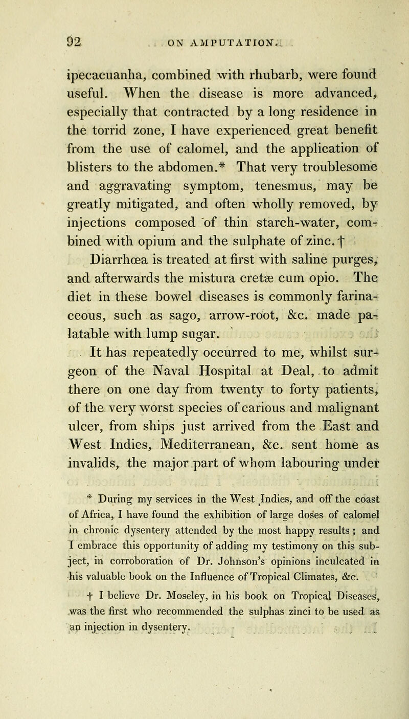 ipecacuanha, combined with rhubarb, were found useful. When the disease is more advanced, especially that contracted by a long residence in the torrid zone, I have experienced great benefit from the use of calomel, and the application of blisters to the abdomen.* That very troublesome and aggravating symptom, tenesmus, may be greatly mitigated, and often wholly removed, by injections composed of thin starch-water, com- bined with opium and the sulphate of zinc, f Diarrhoea is treated at first with saline purges, and afterwards the mistura cretse cum opio. The diet in these bowel diseases is commonly farina- ceous, such as sago, arrow-root, &c. made pa- latable with lump sugar. ,i It has repeatedly occurred to me, whilst sur-^ geon of the Naval Hospital at Deal, to admit there on one day from twenty to forty patients, of the very worst species of carious and malignant ulcer, from ships just arrived from the East and West Indies, Mediterranean, &c. sent home as invalids, the major part of whom labouring undet * During my services in the West Jndies, and oflP the coast of Africa, I have found the exhibition of large doses of calomel in chronic dysentery attended by the most happy results; and I embrace tliis opportunity of adding my testimony on this sub- ject, in corroboration of Dr. Johnson's opinions inculcated in his valuable book on the Influence of Tropical Climates, &c. t I believe Dr. Moseley, in his book on Tropical Diseases, ,was the first vi'ho recommended the sulphas zinci to be used as ap injection in dysentery. , ,