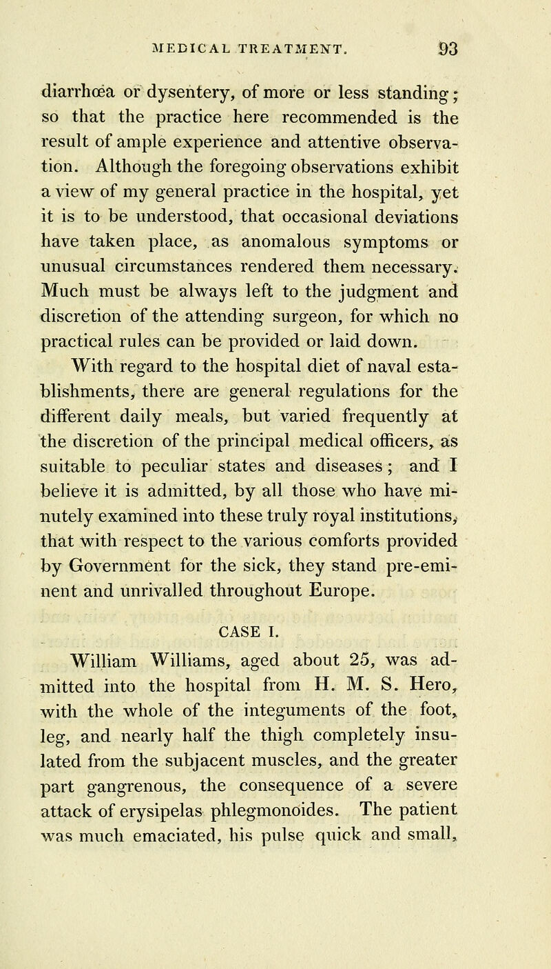 diarrhoea or dysentery, of more or less standing; so that the practice here recommended is the result of ample experience and attentive observa- tion. Although the foregoing observations exhibit a view of my general practice in the hospital, yet it is to be understood, that occasional deviations have taken place, as anomalous symptoms or unusual circumstances rendered them necessary. Much must be always left to the judgment and discretion of the attending surgeon, for which no practical rules can be provided or laid down. With regard to the hospital diet of naval esta- blishments, there are general regulations for the different daily meals, but varied frequently at the discretion of the principal medical officers, as suitable to peculiar states and diseases; and I believe it is admitted, by all those who have mi- nutely examined into these truly royal institutions^ that with respect to the various comforts provided by Government for the sick, they stand pre-emi- nent and unrivalled throughout Europe. CASE I. William Williams, aged about 25, was ad- mitted into the hospital from H. M. S. Hero^ with the whole of the integuments of the foot, leg, and nearly half the thigh completely insu- lated from the subjacent muscles, and the greater part gangrenous, the consequence of a severe attack of erysipelas phlegmonoides. The patient was much emaciated, his pulse quick and small.