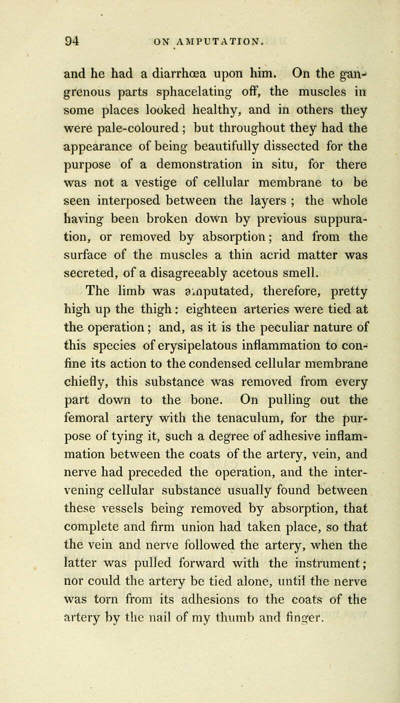and he had a diarrhoea upon him. On the gan- grenous parts sphacelating off, the muscles in some places looked healthy, and in others they were pale-coloured ; but throughout they had the appearance of being beautifully dissected for the purpose of a demonstration in situ, for there was not a vestige of cellular membrane to be seen interposed between the layers ; the whole having been broken down by previous suppura- tion, or removed by absorption; and from the surface of the muscles a thin acrid matter was secreted, of a disagreeably acetous smell. The limb was amputated, therefore, pretty high up the thigh: eighteen arteries were tied at the operation; and, as it is the peculiar nature of this species of erysipelatous inflammation to con- fine its action to the condensed cellular membrane chiefly, this substance was removed from every part down to the bone. On pulling out the femoral artery with the tenaculum, for the pur- pose of tying it, such a degree of adhesive inflam- mation between the coats of the artery, vein, and nerve had preceded the operation, and the inter- vening cellular substance usually found between these vessels being removed by absorption, that complete and firm union had taken place, so that the vein and nerve followed the artery, when the latter was pulled forward with the instrument; nor could the artery be tied alone, until the nerve was torn from its adhesions to the coats of the artery by the nail of my thumb and finger.