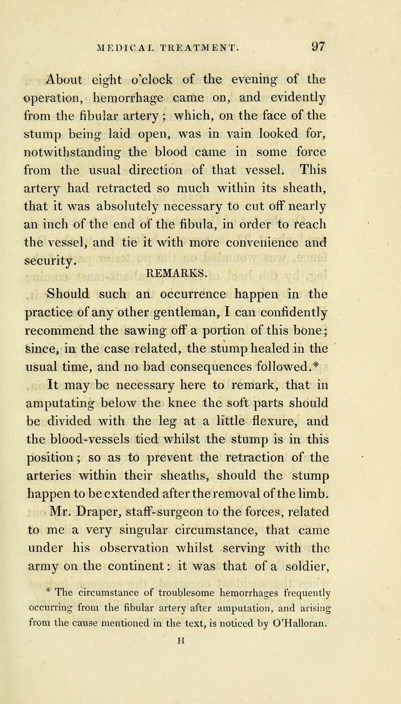 About eight o'clock of the evening of the operation, hemorrhage came on, and evidently from the fibular artery; which, on the face of the stump being laid open, was in vain looked for, notwithstanding the blood came in some force from the usual direction of that vessel. This artery had retracted so much within its sheath, that it was absolutely necessary to cut off nearly an inch of the end of the fibula, in order to reach the vessel, and tie it with more convenience and security. REMARKS. Should such an occurrence happen in the practice of any other gentleman, I can confidently recommend the sawing off a portion of this bone; isince, in the case related, the stump healed in the usual time, and no bad consequences followed.* It may be necessary here to remark, that in amputating below the knee the soft parts should be divided with the leg at a little flexure, and the blood-vessels tied whilst the stump is in this position; so as to prevent the retraction of the arteries within their sheaths, should the stump happen to be extended after the removal of the limb. Mr. Draper, staff-surgeon to the forces, related to me a very singular circumstance, that came under his observation whilst serving with the army on the continent: it was that of a soldier, * The circumstance of troublesome hemorrhages frequently occurring from the fibular artery after amputation, and arising from the cause mentioned in the text, is noticed by O'Halloran. H