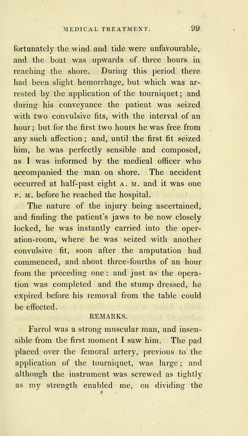 fortunately the wind and tide were unfavourable, and the boat was upwards of three hours in reaching the shore. During this period there had been slight hemorrhage, but which was ar- rested by the application of the tourniquet; and during his conveyance the patient was seized with two convulsive fits, with the interval of an hour; but for the first two hours he was free from any such affection; and, until the first fit seized him, he was perfectly sensible and composed, as I was informed by the medical officer who accompanied the man on shore. The accident occurred at half-past eight a. ivr. and it was one P.M. before he reached the hospital. The nature of the injury being ascertained, and finding the patient's jaws to be now closely locked, he was instantly carried into the oper- ation-room, where he was seized with another convulsive fit, soon after the amputation had commenced, and about three-fourths of an hour from the preceding one: and just as the opera- tion was completed and the stump dressed, he expired before his removal from the table could be effected. REMARKS. Farrol was a strong muscular man, and insen- sible from the first moment I saw him. The pad placed over the femoral artery, previous to the application of the tourniquet, was large; and although the instrument was screwed as tightly as my strength enabled me, on dividing the