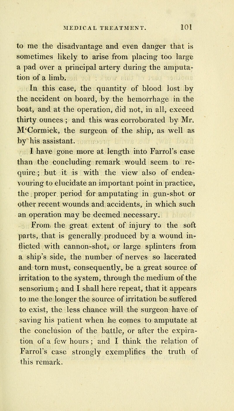 to me the disadvantage and even danger that is sometimes likely to arise from placing too large a pad over a principal artery during the amputa- tion of a limb. In this case, the quantity of blood lost by the accident on board, by the hemorrhage in the boat, and at the operation, did not, in all, exceed thirty ounces ; and this was corroborated by Mr. M'Cormick, the surgeon of the ship, as well as by his assistant. I have gone more at length into Farrol's case than the concluding remark would seem to re- quire ; but it is with the view also of endea- vouring to elucidate an important point in practice, the proper period for amputating in gun-shot or other recent wounds and accidents, in which such an operation may be deemed necessary. From, the great extent of injury to the soft parts, that is generally produced by a wound in- flicted with cannon-shot, or large splinters from a ship's side, the number of nerves so lacerated and torn must, consequently, be a great source of irritation to the system, through the medium of the sensorium; and I shall here repeat, that it appears to me the longer the source of irritation be suffered to exist, the less chance will the surgeon have of saving his patient when he comes to amputate ait the conclusion of the battle, or after the expira- tion of a few hours; and I think the relation of Farrol's case strongly exemplifies the truth of this remark.