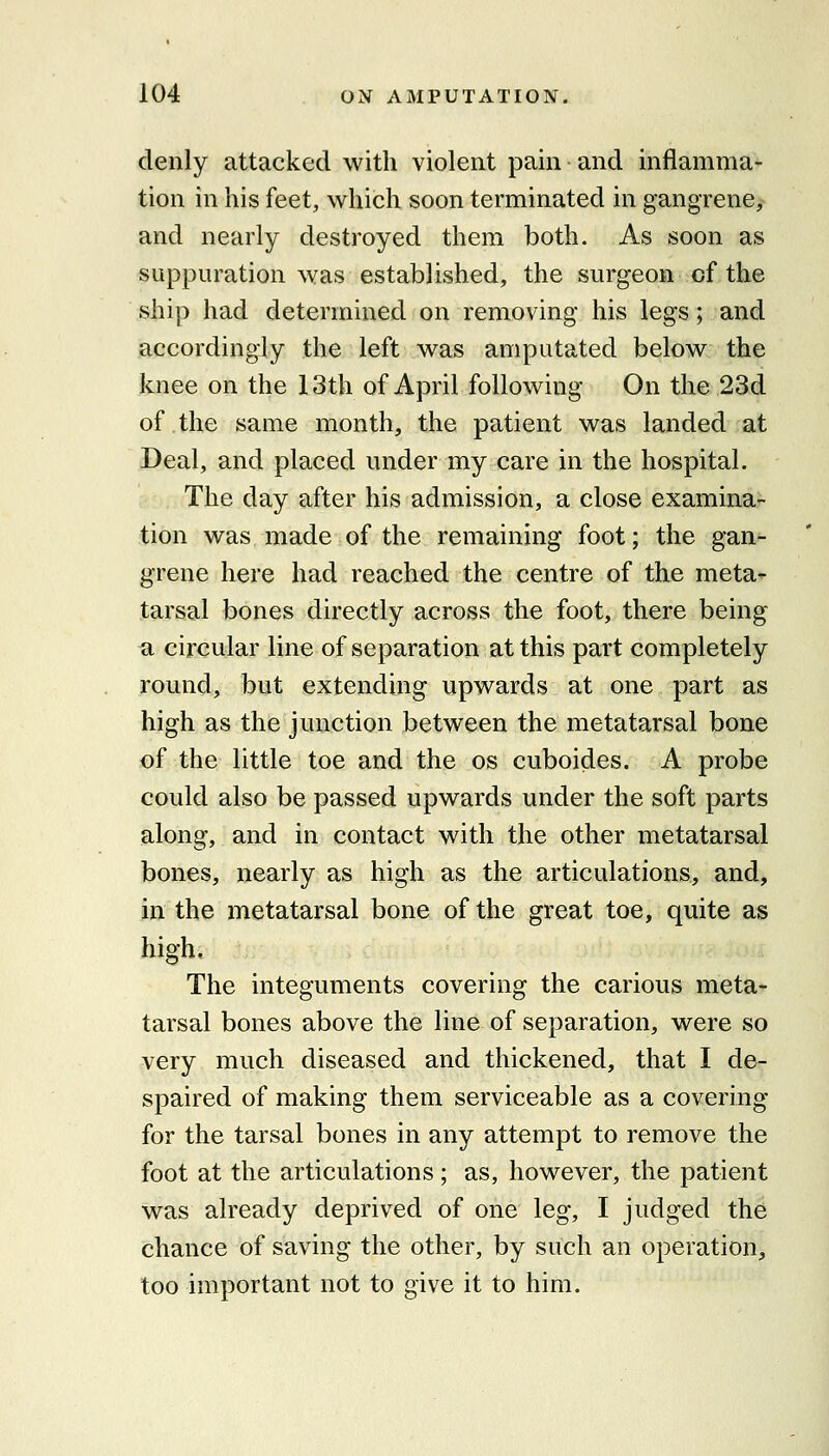 clenly attacked with violent pain and inflamma- tion in his feet, which soon terminated in gangrene, and nearly destroyed them both. As soon as suppuration was established, the surgeon of the ship had determined on removing his legs; and accordingly the left was amputated below the knee on the 13th of April following On the 23d of the same month, the patient was landed at Deal, and placed under my care in the hospital. The day after his admission, a close examina- tion was made of the remaining foot; the gan- grene here had reached the centre of the meta^ tarsal bones directly across the foot, there being a circular line of separation at this part completely round, but extending upwards at one part as high as the junction between the metatarsal bone of the little toe and the os cuboides. A probe could also be passed upwards under the soft parts along, and in contact with the other metatarsal bones, nearly as high as the articulations, and, in the metatarsal bone of the great toe, quite as high. The integuments covering the carious meta- tarsal bones above the line of separation, were so very much diseased and thickened, that I de- spaired of making them serviceable as a covering for the tarsal bones in any attempt to remove the foot at the articulations; as, however, the patient was already deprived of one leg, I judged the chance of saving the other, by such an operation, too important not to give it to him.