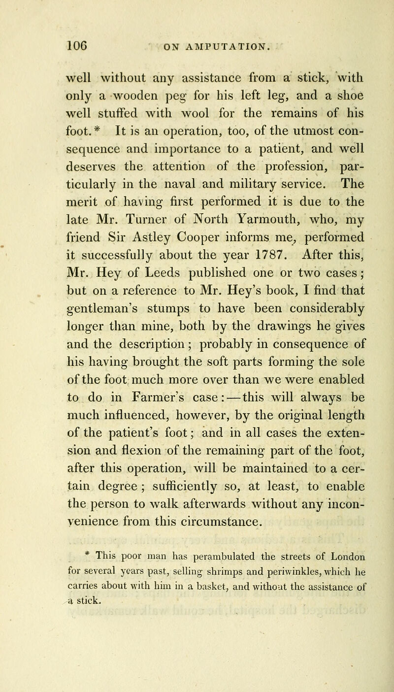 well without any assistance from a stick, with only a wooden peg for his left leg, and a shoe well stuffed with wool for the remains of his foot.* It is an operation, too, of the utmost con- sequence and importance to a patient, and well deserves the attention of the profession, par- ticularly in the naval and military service. The merit of having first performed it is due to the late Mr. Turner of North Yarmouth, who, my friend Sir Astley Cooper informs me, performed it successfully about the year 1787. After this, Mr. Hey of Leeds published one or two cases; but on a reference to Mr. Hey's book, I find that gentleman's stumps to have been considerably longer than mine, both by the drawings he gives and the description ; probably in consequence of his having brought the soft parts forming the sole of the foot much more over than we were enabled to do in Farmer's case:—this will always be much influenced, however, by the original length of the patient's foot; and in all cases the exten- sion and flexion of the remaining part of the foot, after this operation, will be maintained to a cer- tain degree ; sufiiciently so, at least, to enable the person to walk afterwards without any incon- venience from this circumstance. * This poor man has perambulated the streets of London for several years past, selling shrimps and periwinkles, which he carries about with him in a basket, and without the assistance of a stick.