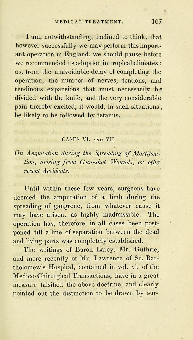 I am, notwithstanding, inclined to think, that however successfully we may perform this import- ant operation in England, we should pause before we recommended its adoption in tropical climates : as, from the unavoidable delay of completing the operation, the number of nerves, tendons, and tendinous expansions that must necessarily be divided with the knife, and the very considerable pain thereby excited, it would, in such situations , be likely to be followed by tetanus. CASES VI. AND VIL On Amputation during the Spreading of Mortifica- tion^ arising from Gun-shot Wounds, or othe' recent Accidents. Until within these few years, surgeons have deemed the amputation of a limb during the spreading of gangrene, from whatever cause it may have arisen, as highly inadmissible. The operation has, therefore, in all cases been post- poned till a line of separation between the dead and living parts was completely established. The writings of Baron Larey, Mr. Guthrie, and more recently of Mr. Lawrence of St. Bar- tholomew's Hospital, contained in vol, vi. of the Medico-Chirurgical Transactions, have in a great measure falsified the above doctrine, and clearly pointed out the distinction to be drawn by sur-