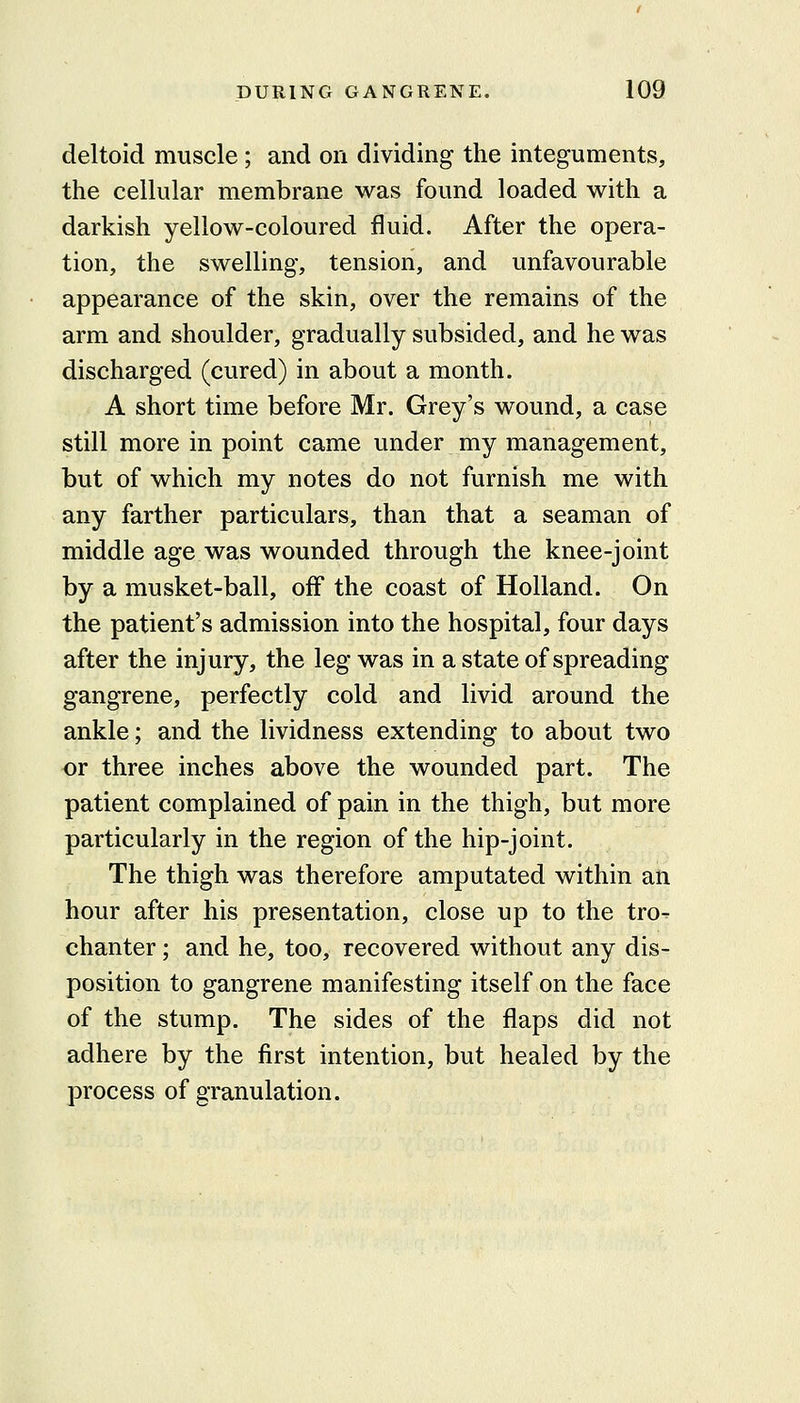deltoid muscle ; and on dividing the integuments, the cellular membrane was found loaded with a darkish yellow-coloured fluid. After the opera- tion, the swelling, tension, and unfavourable appearance of the skin, over the remains of the arm and shoulder, gradually subsided, and he was discharged (cured) in about a month. A short time before Mr. Grey's wound, a case still more in point came under my management, but of which my notes do not furnish me with any farther particulars, than that a seaman of middle age was wounded through the knee-joint by a musket-ball, off the coast of Holland. On the patient's admission into the hospital, four days after the injury, the leg was in a state of spreading gangrene, perfectly cold and livid around the ankle; and the lividness extending to about two or three inches above the wounded part. The patient complained of pain in the thigh, but more particularly in the region of the hip-joint. The thigh was therefore amputated within an hour after his presentation, close up to the tro- chanter ; and he, too, recovered without any dis- position to gangrene manifesting itself on the face of the stump. The sides of the flaps did not adhere by the first intention, but healed by the process of granulation.