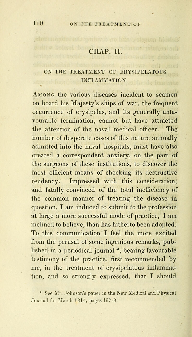 CHAP. II. ON THE TREATMENT OF ERYSIPELATOUS INFLAMMATION. Among the various diseases incident to seamen on board his Majesty's ships of war, the frequent occurrence of erysipelas, and its generally unfa- vourable termination, cannot but have attracted the attention of the naval medical officer. The number of desperate cases of this nature annually admitted into the naval hospitals, must have also created a correspondent anxiety, on the part of the surgeons of these institutions, to discover the most efficient means of checking its destructive tendency. Impressed with this consideration, and fatally convinced of the total inefficiency of the common manner of treating the disease in question, I am induced to submit to the profession at large a more successful mode of practice, I am inclined to believe, than has hitherto been adopted. To this communication I feel the more excited from the perusal of some ingenious remarks, pub- lished in a periodical journal *, bearing favourable testimony of the practice, first recommended by me, in the treatment of erysipelatous inflamma- tion, and so strongly expressed, that I should * See Mr. Johnson's paper in the New Medical and Physical Journal for March 1814, pages 197-8.