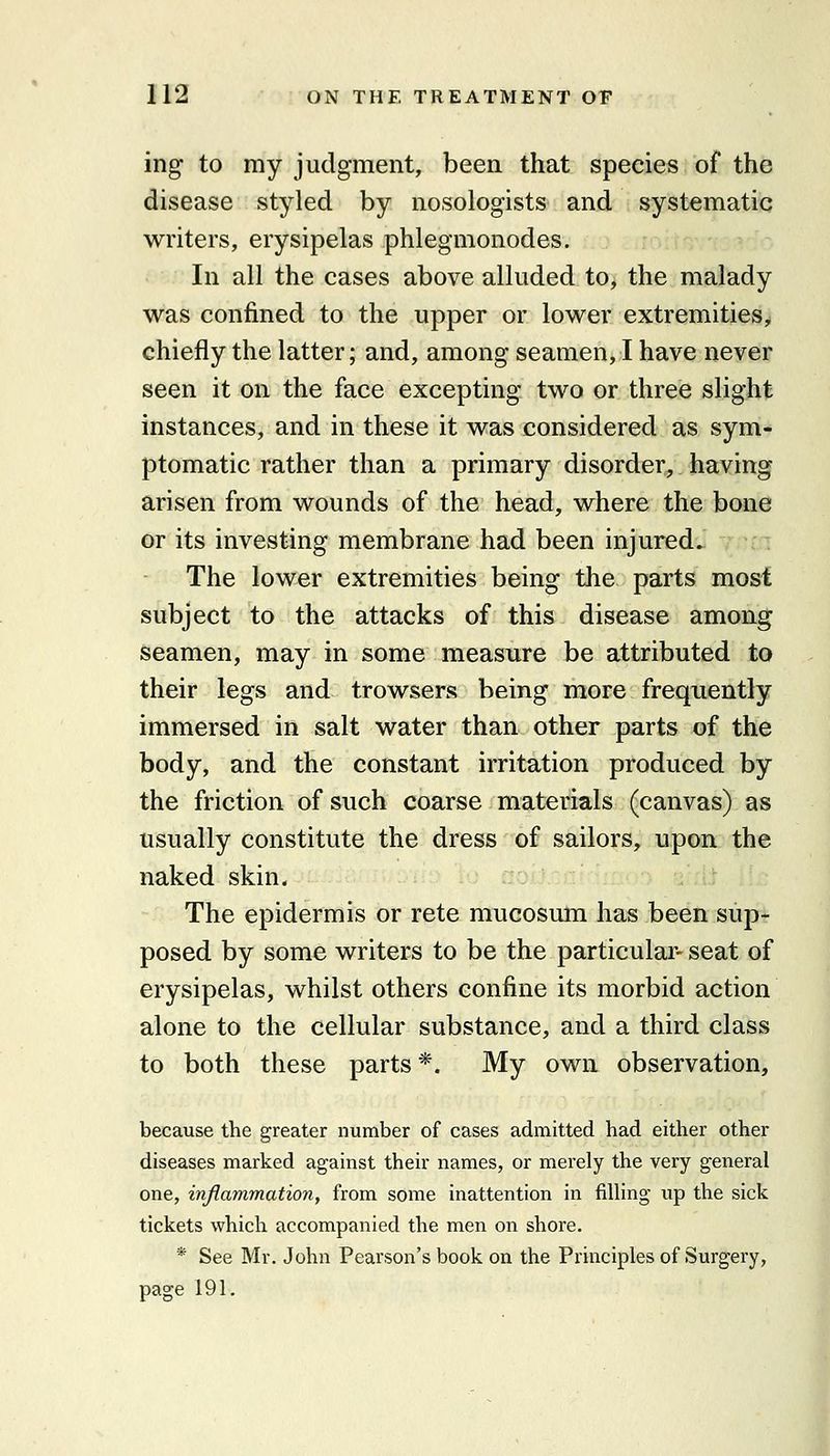 ing to my judgment, been that species of the disease styled by nosologists and systematic writers, erysipelas phlegmonodes. In all the cases above alluded to, the malady was confined to the upper or lower extremities^ chiefly the latter; and, among seamen, I have never seen it on the face excepting two or three slight instances, and in these it was considered as sym- ptomatic rather than a primary disorder, having arisen from wounds of the head, where the bone or its investing membrane had been injured. The lower extremities being tlie parts most subject to the attacks of this disease among seamen, may in some measure be attributed to their legs and trowsers being more frequently immersed in salt water than other parts of the body, and the constant irritation produced by the friction of such coarse materials (canvas) as usually constitute the dress of sailors, upon the naked skin. The epidermis or rete mucosum has been sup- posed by some writers to be the particular- seat of erysipelas, whilst others confine its morbid action alone to the cellular substance, and a third class to both these parts *. My own observation, because the greater number of cases admitted had either other diseases marked against their names, or merely the very general one, inflammation, from some inattention in filling up the sick tickets which accompanied the men on shore. * See Mr. John Pearson's book on the Principles of Surgery, page 191,