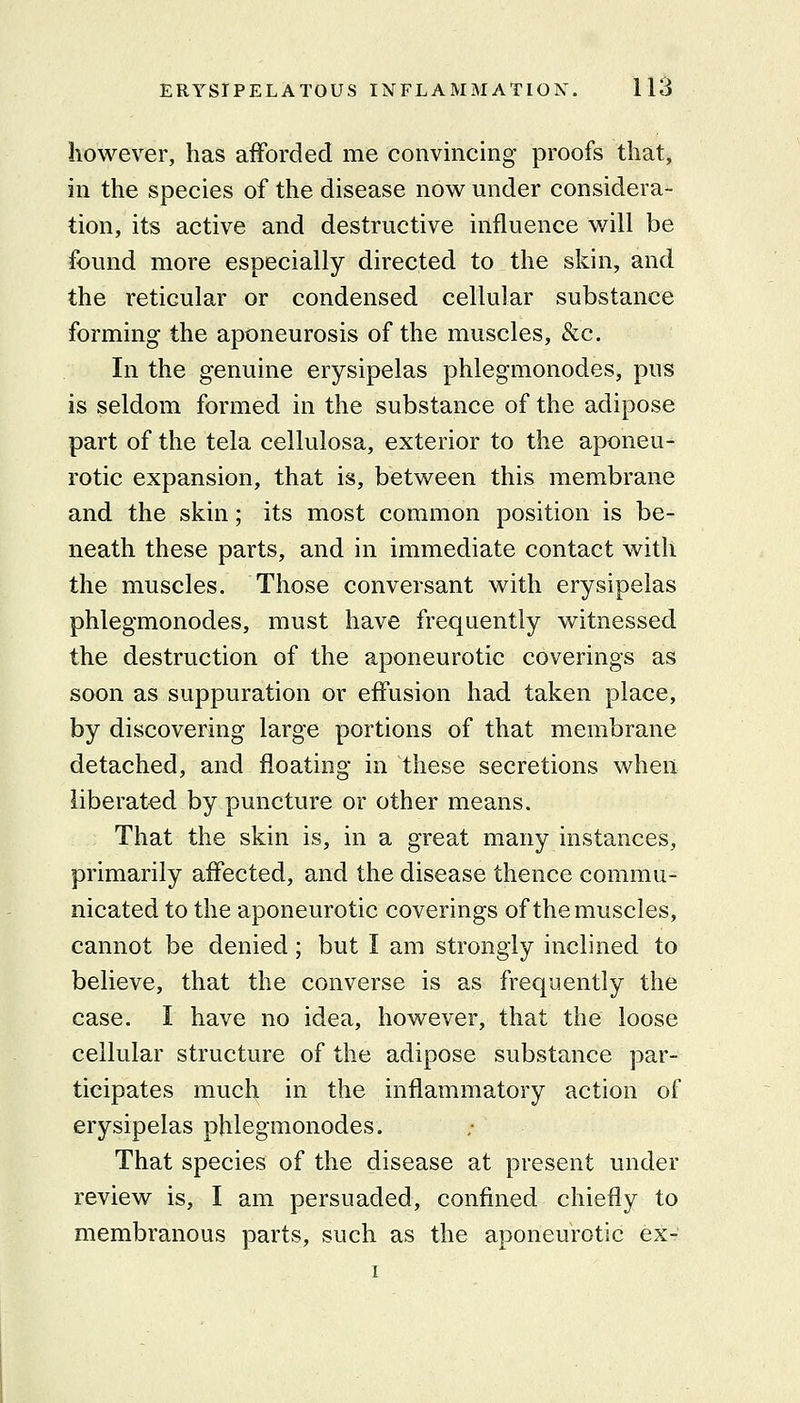 however, has afforded me convincing proofs that, in the species of the disease now under considera- tion, its active and destructive influence will be found more especially directed to the skin, and the reticular or condensed cellular substance forming the aponeurosis of the muscles, &c. In the genuine erysipelas phlegmonodes, pus is seldom formed in the substance of the adipose part of the tela cellulosa, exterior to the aponeu- rotic expansion, that is, between this membrane and the skin; its most common position is be- neath these parts, and in immediate contact with the muscles. Those conversant with erysipelas phlegmonodes, must have frequently witnessed the destruction of the aponeurotic coverings as soon as suppuration or effusion had taken place, by discovering large portions of that membrane detached, and floating in these secretions when liberated by puncture or other means. That the skin is, in a great many instances, primarily affected, and the disease thence commu- nicated to the aponeurotic coverings of the muscles, cannot be denied; but I am strongly inclined to believe, that the converse is as frequently the case. I have no idea, however, that the loose cellular structure of the adipose substance par- ticipates much in the inflammatory action of erysipelas phlegmonodes. That species of the disease at present under review is, I am persuaded, confined chiefly to membranous parts, such as the aponeurotic ex- I