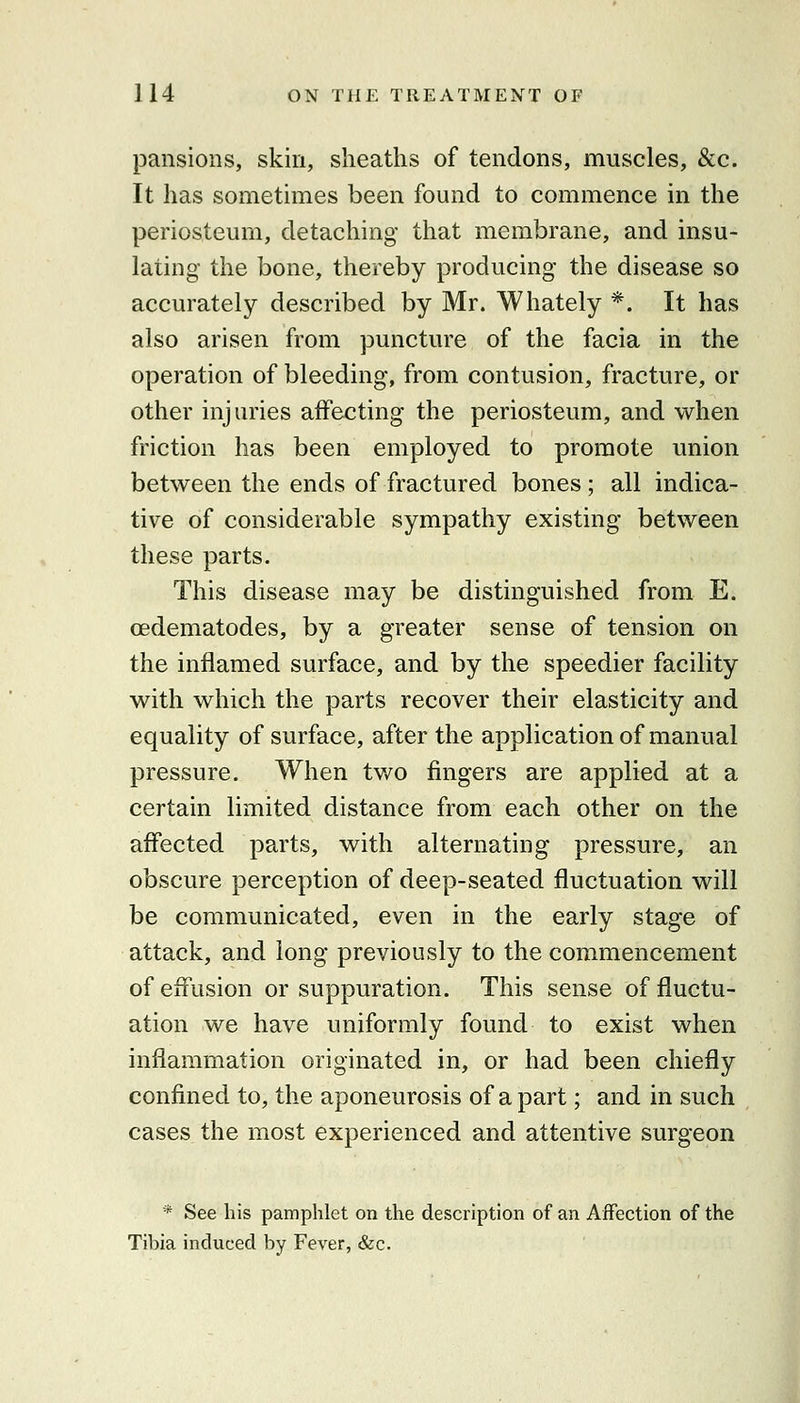 pansions, skin, sheaths of tendons, muscles, &c. It has somethnes been found to commence in the periosteum, detaching that membrane, and insu- lating the bone, thereby producing the disease so accurately described by Mr. Whately *. It has also arisen from puncture of the facia in the operation of bleeding, from contusion, fracture, or other injuries affecting the periosteum, and when friction has been employed to promote union between the ends of fractured bones; all indica- tive of considerable sympathy existing between these parts. This disease may be distinguished from E. cedematodes, by a greater sense of tension on the inflamed surface, and by the speedier facility with which the parts recover their elasticity and equality of surface, after the application of manual pressure. When tv/o fingers are applied at a certain limited distance from each other on the affected parts, with alternating pressure, an obscure perception of deep-seated fluctuation will be communicated, even in the early stage of attack, and long previously to the commencement of effusion or suppuration. This sense of fluctu- ation we have uniformly found to exist when inflammation originated in, or had been chiefly confined to, the aponeurosis of a part; and in such cases the most experienced and attentive surgeon * See liis pamphlet on the description of an Affection of the Tibia induced by Fever, &c.