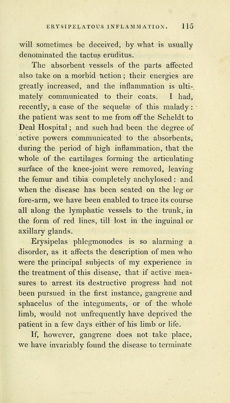 will sometimes be deceived, by what is usually denominated the tactu^ eruditus. The absorbent vessels of the parts affected also take on a morbid tiction; their energies are greatly increased, and the inflammation is ulti-. mately communicated to their coats. I had, recently, a case of the sequelae of this malady : the patient was sent to me from off the Scheldt to Deal Hospital; and such had been the degree of active powers communicated to the absorbents, during the period of high inflammation, that the whole of the cartilages forming the articulating surface of the knee-joint were removed, leaving the femur and tibia completely anchylosed: and when the disease has been seated on the leg or fore-arm, we have been enabled to trace its course all along the lymphatic vessels to the trunk, in the form of red lines, till lost in the inguinal or axillary glands. Erysipelas phlegmonodes is so alarming a disorder, as it affects the description of men who were the principal subjects of my experience in the treatment of this disease, that if active mea- sures to arrest its destructive progress had not been pursued in the first instance, gangrene and sphacelus of the integuments, or of the whole limb, would not unfrequently have deprived the patient in a few days either of his limb or life. If, however, gangrene does not take place, we have invariably found the disease to terminate