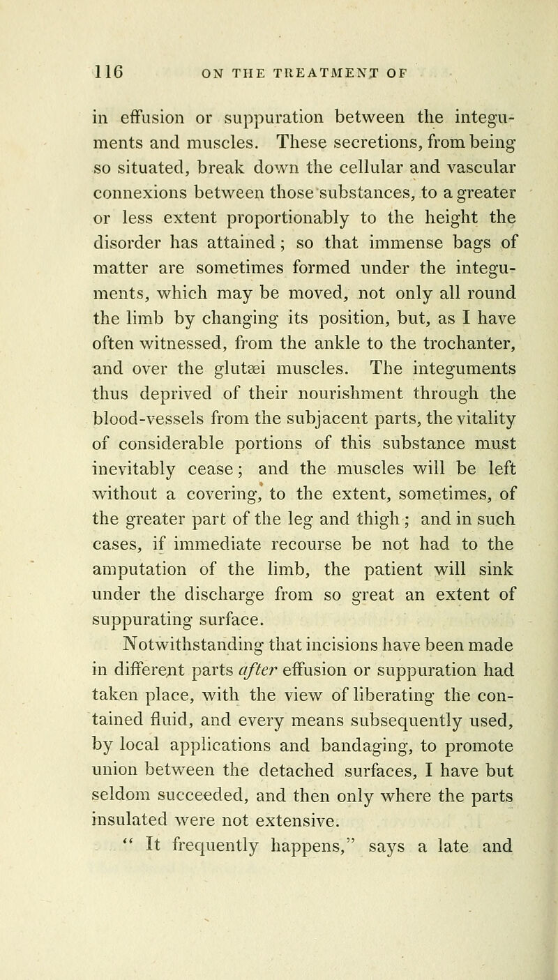in effusion or suppuration between the integu- ments and muscles. These secretions, from being so situated, break down the cellular and vascular connexions between those substances, to a greater or less extent proportionably to the height the disorder has attained; so that immense bags of matter are sometimes formed under the integu- ments, which may be moved, not only all round the limb by changing its position, but, as I have often witnessed, from the ankle to the trochanter, and over the glutaei muscles. The integuments thus deprived of their nourishment through the blood-vessels from the subjacent parts, the vitality of considerable portions of this substance must inevitably cease; and the muscles will be left without a covering, to the extent, sometimes, of the greater part of the leg and thigh ; and in such cases, if immediate recourse be not had to the amputation of the limb, the patient will sink under the discharge from so great an extent of suppurating surface. Notwithstanding that incisions have been made in differejit parts after eifusion or suppuration had taken place, with the view of liberating the con- tained fluid, and every means subsequently used, by local applications and bandaging, to promote union between the detached surfaces, I have but seldom succeeded, and then only where the parts insulated were not extensive. ** It frequently happens, says a late and