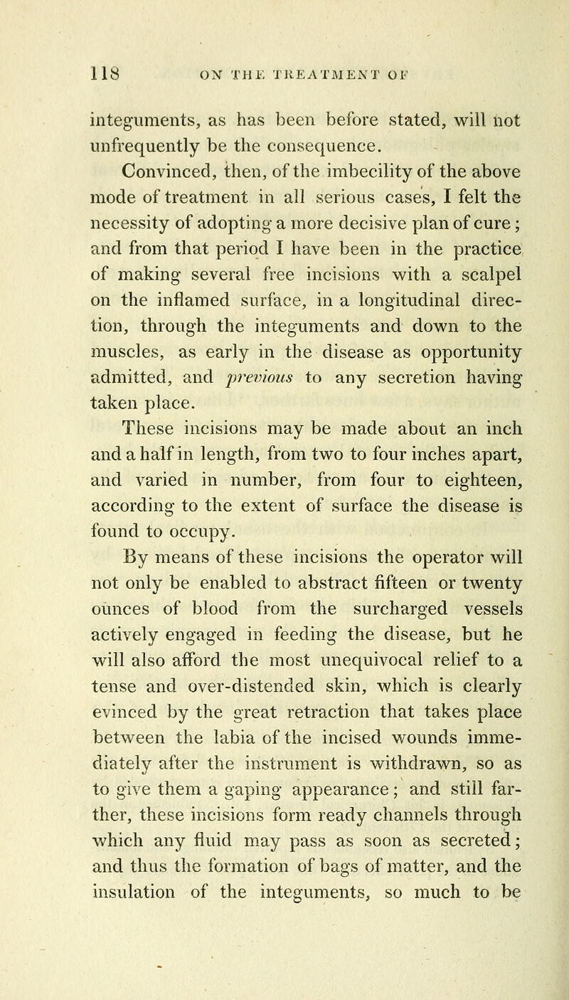 integuments, as has been before stated, will not unfrequently be the consequence. Convinced, then, of the imbecility of the above mode of treatment in all serious cases, I felt the necessity of adopting a more decisive plan of cure; and from that period I have been in the practice of making several free incisions with a scalpel on the inflamed surface, in a longitudinal direc- tion, through the integuments and down to the muscles, as early in the disease as opportunity admitted, and previous to any secretion having taken place. These incisions may be made about an inch and a half in length, from two to four inches apart, and varied in number, from four to eighteen, according to the extent of surface the disease is found to occupy. By means of these incisions the operator will not only be enabled to abstract fifteen or twenty ounces of blood from the surcharged vessels actively engaged in feeding the disease, but he will also afford the most unequivocal relief to a tense and over-distended skin, which is clearly evinced by the great retraction that takes place between the labia of the incised wounds imme- diately after the instrument is withdrawn, so as to give them a gaping appearance; and still far- ther, these incisions form ready channels through which any fluid may pass as soon as secreted; and thus the formation of bags of matter, and the insulation of the integuments, so much to be