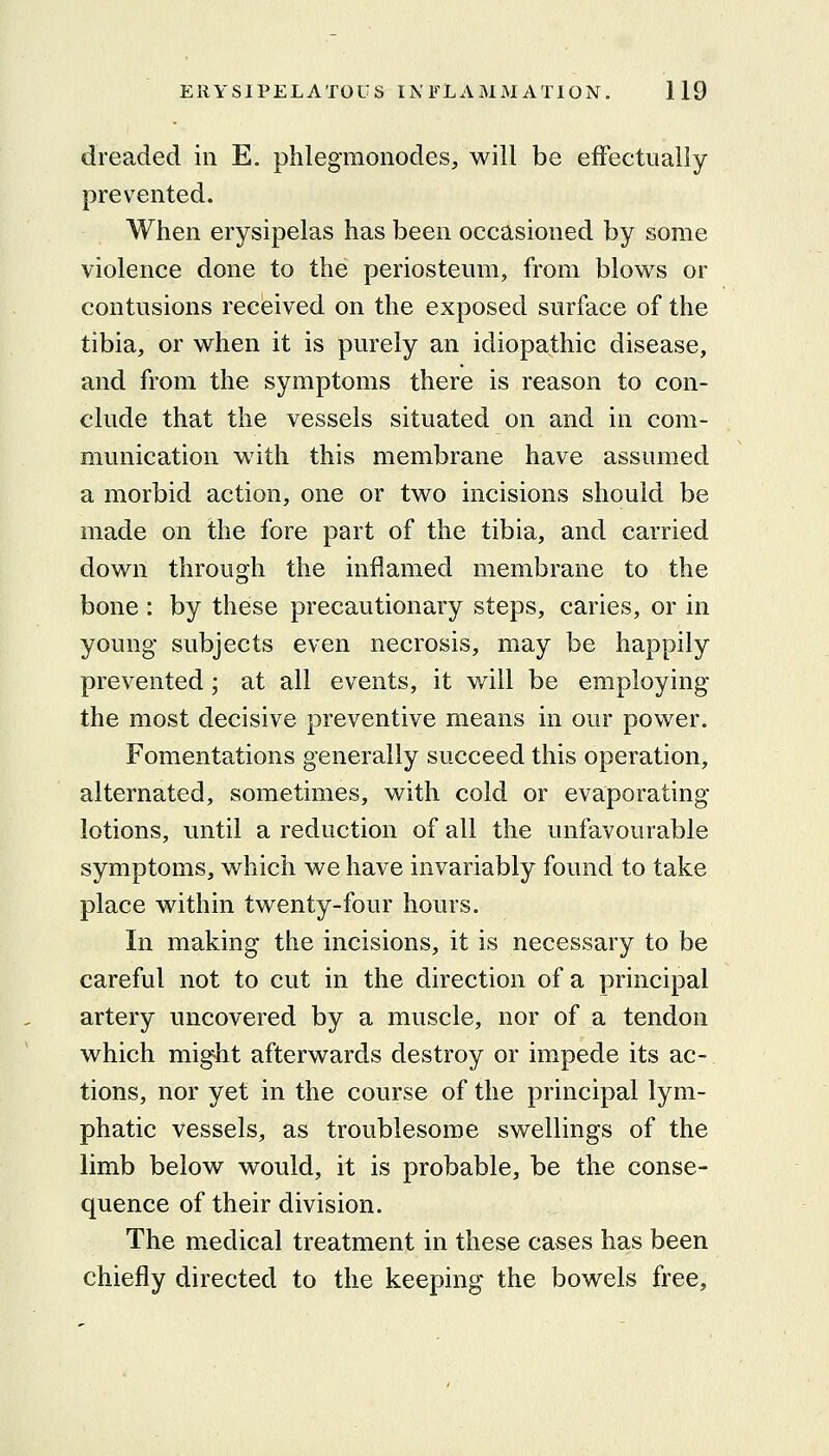 dreaded in E. phlegmonodes, will be effectually prevented. When erysipelas has been occasioned by some violence done to the periosteum, from blows or contusions received on the exposed surface of the tibia, or when it is purely an idiopathic disease, and from the symptoms there is reason to con- clude that the vessels situated on and in com- munication with this membrane have assumed a morbid action, one or two incisions should be made on the fore part of the tibia, and carried down through the inflamed membrane to the bone : by these precautionary steps, caries, or in young subjects even necrosis, may be happily prevented; at all events, it will be employing the most decisive preventive means in our power. Fomentations generally succeed this operation, alternated, sometimes, with cold or evaporating lotions, until a reduction of all the unfavourable symptoms, which we have invariably found to take place within twenty-four hours. In making the incisions, it is necessary to be careful not to cut in the direction of a principal artery uncovered by a muscle, nor of a tendon which might afterwards destroy or impede its ac- tions, nor yet in the course of the principal lym- phatic vessels, as troublesome swellings of the limb below would, it is probable, be the conse- quence of their division. The medical treatment in these cases has been chiefly directed to the keeping the bowels free.