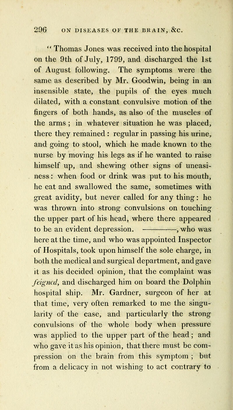 ** Thomas Jones was received into the hospital on the 9th of July, 1799, and discharged the 1st of August following. The symptoms were the same as described by Mr. Goodwin, being in an insensible state, the pupils of the eyes much dilated, with a constant convulsive motion of the fingers of both hands, as also of the muscles of the arms ; in whatever situation he was placed, there they remained : regular in passing his urine, and going to stool, which he made known to the nurse by moving his legs as if he wanted to raise himself up, and shewing other signs of uneasi- ness : when food or drink was put to his mouth, he eat and swallowed the same, sometimes with great avidity, but never called for any thing: he was thrown into strong convulsions on touching the upper part of his head, where there appeared to be an evident depression. , who was here at the time, and who was appointed Inspector of Hospitals, took upon himself the sole charge, in both the medical and surgical department, and gave it as his decided opinion, that the complaint was feigned, and discharged him on board the Dolphin hospital ship. Mr. Gardner, surgeon of her at that time, very often remarked to me the singu- larity of the case, and particularly the strong- convulsions of the whole body when pressure was applied to the upper part of the head; and who gave it as his opinion, that there must be com- pression on the brain from this symptom ; but from a delicacy in not wishing to act contrary to