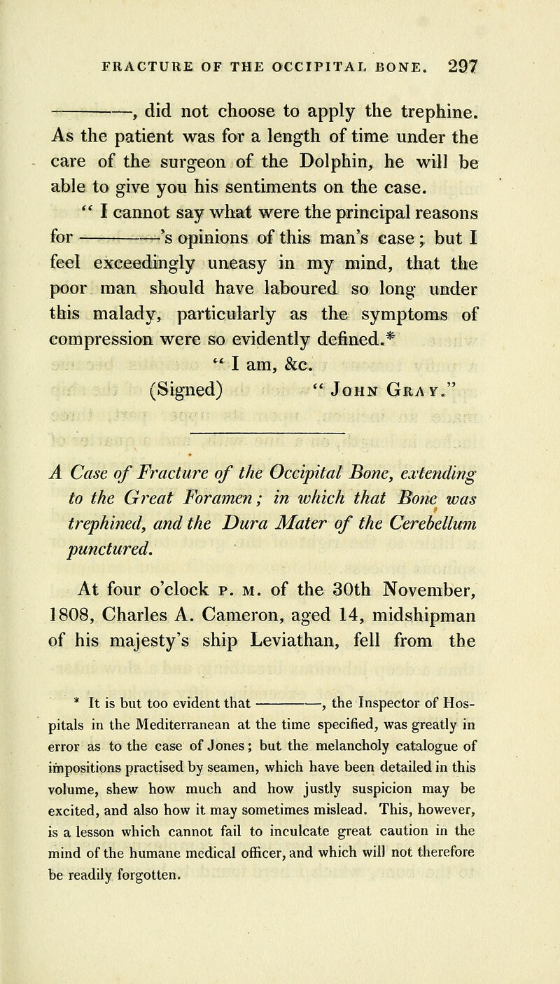 -, did not choose to apply the trephine. As the patient was for a length of time under the care of the surgeon of the Dolphin, he will be able to give you his sentiments on the case. ** I cannot say what were the principal reasons for — ~'s opinions of this man's case; but I feel exceediugly uneasy in my mind, that the poor man should have laboured so long under this malady, particularly as the symptoms of compression were so evidently defined.* '* I am, &c. (Signed)  John Gray. A Case of Fracture of the Occipital Bone, cvtending to the Great Foramen; in ivhich that Bone was trephined, and the Dura Mater of the Cerebellum punctured. At four o'clock p. m. of the 30th November, 1808, Charles A. Cameron, aged 14, midshipman of his majesty's ship Leviathan, fell from the * It is but too evident that , the Inspector of Hos- pitals in the Mediterranean at the time specified, was greatly in error as to the case of Jones; but the melancholy catalogue of impositions practised by seamen, which have been detailed in this volume, shew how much and how justly suspicion may be excited, and also how it may sometimes mislead. This, however, is a lesson which cannot fail to inculcate great caution in the mind of the humane medical officer, and which will not therefore be readily forgotten.