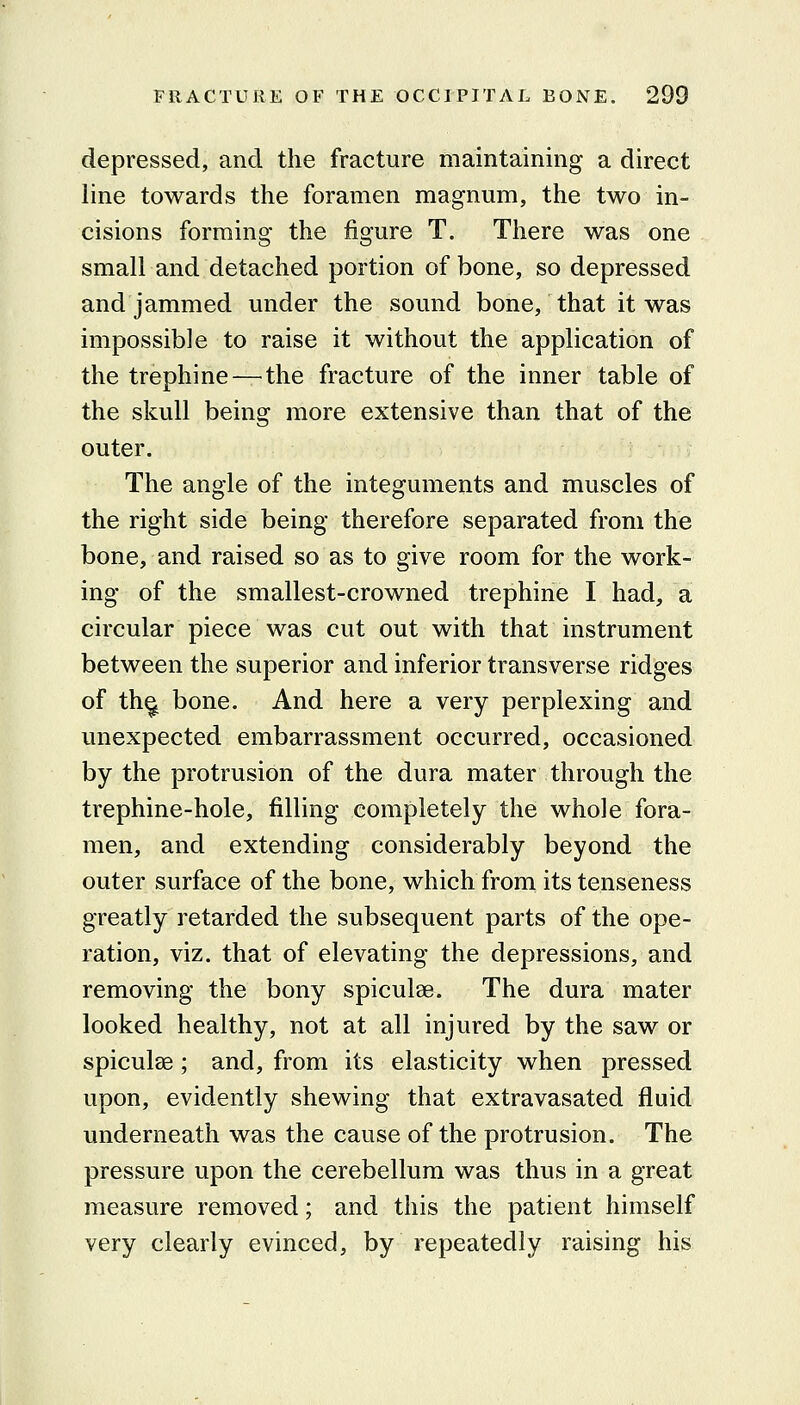 depressed, and the fracture maintaining a direct line towards the foramen magnum, the two in- cisions forming the figure T. There was one small and detached portion of bone, so depressed and jammed under the sound bone, that it was impossible to raise it without the application of the trephine—^the fracture of the inner table of the skull being more extensive than that of the outer. The angle of the integuments and muscles of the right side being therefore separated from the bone, and raised so as to give room for the work- ing of the smallest-crowned trephine I had, a circular piece was cut out with that instrument between the superior and inferior transverse ridges of th^ bone. And here a very perplexing and unexpected embarrassment occurred, occasioned by the protrusion of the dura mater through the trephine-hole, filling completely the whole fora- men, and extending considerably beyond the outer surface of the bone, which from its tenseness greatly retarded the subsequent parts of the ope- ration, viz. that of elevating the depressions, and removing the bony spiculse. The dura mater looked healthy, not at all injured by the saw or spiculse; and, from its elasticity when pressed upon, evidently shewing that extravasated fluid underneath was the cause of the protrusion. The pressure upon the cerebellum was thus in a great measure removed; and this the patient himself very clearly evinced, by repeatedly raising his
