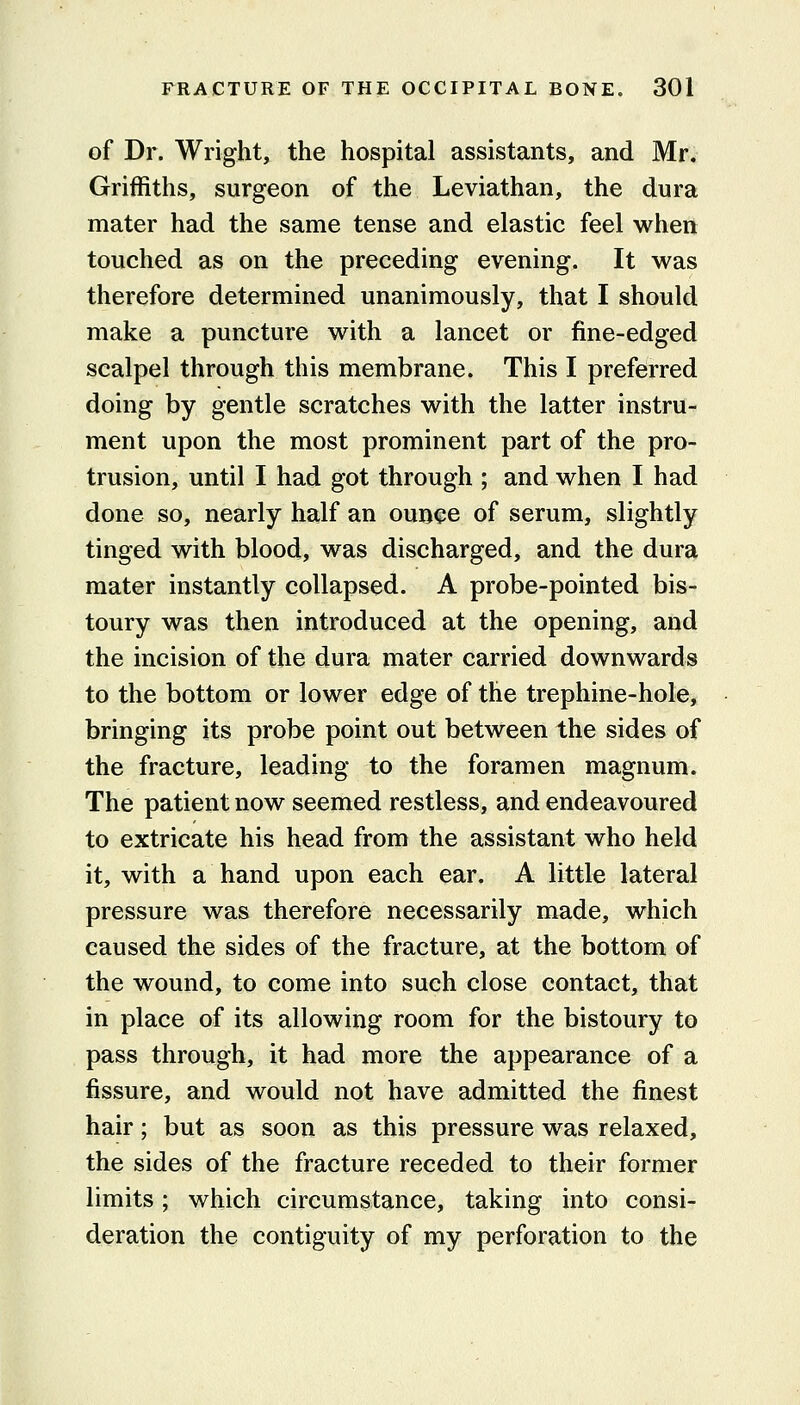 of Dr. Wright, the hospital assistants, and Mr. Griffiths, surgeon of the Leviathan, the dura mater had the same tense and elastic feel when touched as on the preceding evening. It was therefore determined unanimously, that I should make a puncture with a lancet or fine-edged scalpel through this membrane. This I preferred doing by gentle scratches with the latter instru- ment upon the most prominent part of the pro- trusion, until I had got through ; and when I had done so, nearly half an ounce of serum, slightly tinged with blood, was discharged, and the dura mater instantly collapsed. A probe-pointed bis- toury was then introduced at the opening, and the incision of the dura mater carried downwards to the bottom or lower edge of the trephine-hole, bringing its probe point out between the sides of the fracture, leading to the foramen magnum. The patient now seemed restless, and endeavoured to extricate his head from the assistant who held it, with a hand upon each ear. A little lateral pressure was therefore necessarily made, which caused the sides of the fracture, at the bottom of the wound, to come into such close contact, that in place of its allowing room for the bistoury to pass through, it had more the appearance of a fissure, and would not have admitted the finest hair; but as soon as this pressure was relaxed, the sides of the fracture receded to their former limits; which circumstance, taking into consi- deration the contiguity of my perforation to the