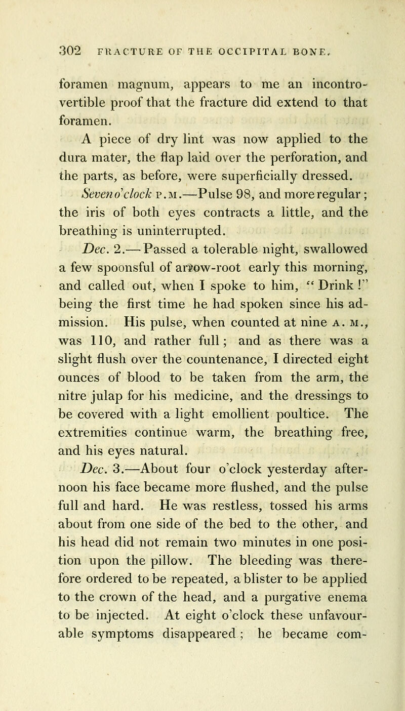 foramen magnum, appears to me an incontro- vertible proof that the fracture did extend to that foramen. A piece of dry lint was now applied to the dura mater, the flap laid over the perforation, and the parts, as before, were superficially dressed. Seven o'clock p.m.—Pulse 98, and more regular; the iris of both eyes contracts a little, and the breathing is uninterrupted. Dec. 2.— Passed a tolerable night, swallowed a few spoonsful of ar3?ow-root early this morning, and called out, when I spoke to him,  Drink ! being the first time he had spoken since his ad- mission. His pulse, when counted at nine a.m., was 110, and rather full; and as there was a slight flush over the countenance, I directed eight ounces of blood to be taken from the arm, the nitre julap for his medicine, and the dressings to be covered with a light emollient poultice. The extremities continue warm, the breathing free, and his eyes natural. Dec. 3.—About four o'clock yesterday after- noon his face became more flushed, and the pulse full and hard. He was restless, tossed his arms about from one side of the bed to the other, and his head did not remain two minutes in one posi- tion upon the pillow. The bleeding was there- fore ordered to be repeated, a blister to be applied to the crown of the head, and a purgative enema to be injected. At eight o'clock these unfavour- able symptoms disappeared ; he became com-