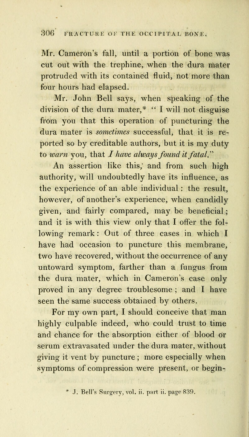 Mr. Cameron's fall, until a portion of bone was cut out with the trephine, when the dura mater protruded with its contained fluid, not more than four hours had elapsed. Mr. John Bell says, when speaking of the division of the dura mater,*  I will not disguise from you that this operation of puncturing the dura mater is sometimes successful, that it is re- ported so by creditable authors, but it is my duty to warn you, that I have always found it fatal.'^ An assertion like this, and from such high authority, will undoubtedly have its influence, as the experience of an able individual: the result, however, of another's experience, when candidly given, and fairly compared, may be beneficial; and it is with this view only that I offer the fol- lowing remark: Out of three cases in which I have had occasion to puncture this membrane, two have recovered, without the occurrence of any untoward symptom, farther than a fungus from the dura mater, which in Cameron's case only proved in any degree troublesome ; and I have seen the same success obtained by others. For my own part, I should conceive that man highly culpable indeed, who could trust to time and chance for the absorption either of blood or serum extravasated under the dura mater, without giving it vent by puncture; more especially when symptoms of compression were present, or begin- * J. Bell's Surgery, vol. ii. part ii. page 839.