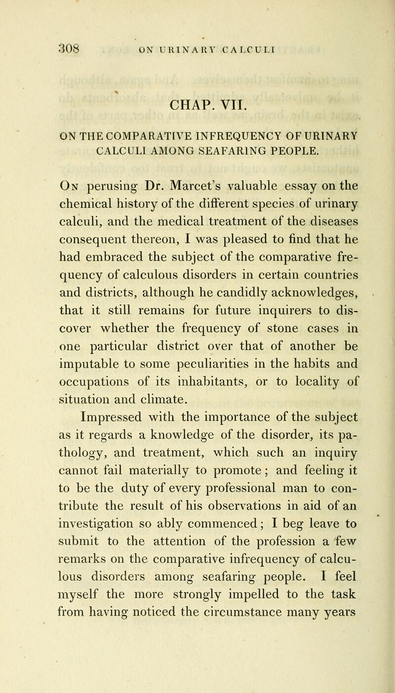 CHAP. VII. ON THE COMPARATIVE INFREQUENCY OF URINARY CALCULI AMONG SEAFARING PEOPLE. On perusing Dr. Marcet's valuable essay on the chemical history of the different species of urinary calculi, and the medical treatment of the diseases consequent thereon, I was pleased to find that he had embraced the subject of the comparative fre- quency of calculous disorders in certain countries and districts, although he candidly acknowledges, that it still remains for future inquirers to dis- cover whether the frequency of stone cases in one particular district over that of another be imputable to some peculiarities in the habits and occupations of its inhabitants, or to locality of situation and climate. Impressed with the importance of the subject as it regards a knowledge of the disorder, its pa- thology, and treatment, which such an inquiry cannot fail materially to promote; and feeling it to be the duty of every professional man to con- tribute the result of his observations in aid of an investigation so ably commenced; I beg leave to submit to the attention of the profession a few remarks on the comparative infrequency of calcu- lous disorders among seafaring people. I feel myself the more strongly impelled to the task from having noticed the circumstance many years