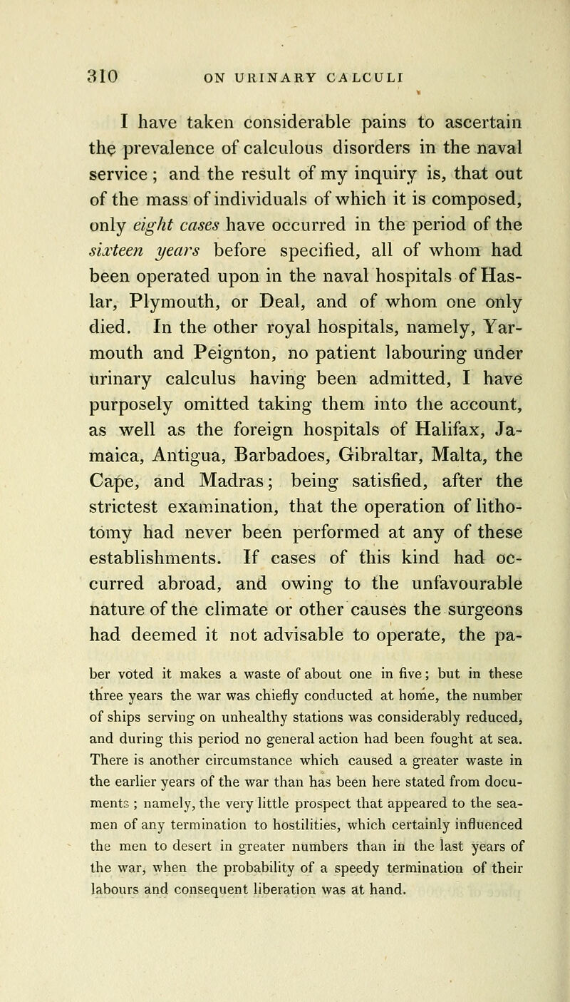 I have taken considerable pains to ascertain the prevalence of calculous disorders in the naval service ; and the result of my inquiry is, that out of the mass of individuals of which it is composed, only eight cases have occurred in the period of the sii'teen years before specified, all of whom had been operated upon in the naval hospitals of Has- lar, Plymouth, or Deal, and of whom one only died. In the other royal hospitals, namely, Yar- mouth and Peignton, no patient labouring under urinary calculus having been admitted, I have purposely omitted taking them into the account, as well as the foreign hospitals of Halifax, Ja- maica, Antigua, Barbadoes, Gibraltar, Malta, the Cape, and Madras; being satisfied, after the strictest examination, that the operation of litho- tomy had never been performed at any of these establishments. If cases of this kind had oc- curred abroad, and owing to the unfavourable nature of the climate or other causes the surgeons had deemed it not advisable to operate, the pa- ber voted it makes a waste of about one in five; but in these three years the war was chiefly conducted at home, the number of ships serving on unhealthy stations was considerably reduced, and during this period no general action had been fought at sea. There is another circumstance which caused a greater waste in the earlier years of the war than has been here stated from docu- ments ; namely, the very little prospect that appeared to the sea- men of any termination to hostilities, which certainly influenced the men to desert in greater numbers than in the last years of the war, when the probability of a speedy termination of their labours and consequent liberation was at hand.