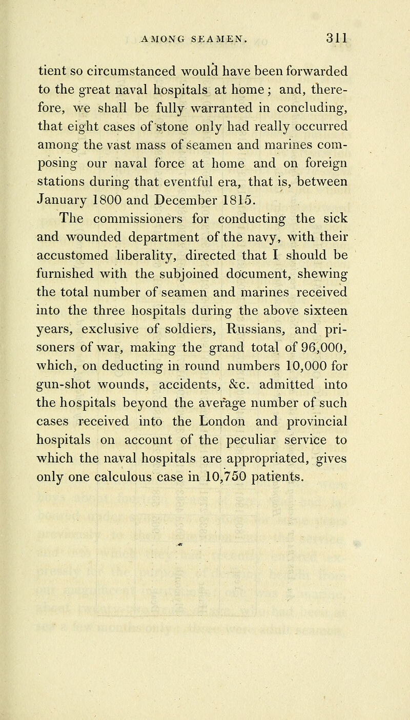 tient so circumstanced would have been forwarded to the great naval hospitals at home; and, there- fore, we shall be fully warranted in concluding, that eight cases of stone only had really occurred among the vast mass of seamen and marines com- posing our naval force at home and on foreign stations during that eventful era, that is, between January 1800 and December 1815. The commissioners for conducting the sick and wounded department of the navy, with their accustomed liberality, directed that I should be furnished with the subjoined document, shewing the total number of seamen and marines received into the three hospitals during the above sixteen years, exclusive of soldiers, Russians, and pri- soners of war, making the grand total of 96,000, which, on deducting in round numbers 10,000 for gun-shot wounds, accidents, &c. admitted into the hospitals beyond the average number of such cases received into the London and provincial hospitals on account of the peculiar service to which the naval hospitals are appropriated, gives only one calculous case in 10,750 patients.