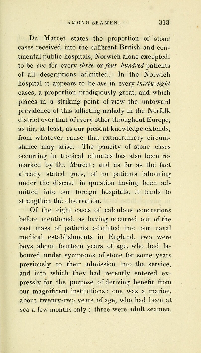 Dr. Marcet states the proportion of stone cases received into the different British and con- tinental public hospitals, Norwich alone excepted, to be one for every three or four hundred patients of all descriptions admitted. In the Norwich hospital it appears to be one in every thirty-eight cases, a proportion prodigiously great, and which places in a striking point of view the untoward prevalence of this afflicting malady in the Norfolk district over that of every other throughout Europe, as far, at least, as our present knowledge extends, from whatever cause that extraordinary circum- stance may arise. The paucity of stone cases occurring in tropical climates has also been re- marked by Dr. Marcet; and as far as the fact already stated goes, of no patients labouring under the disease in question having been ad- mitted into our foreign hospitals, it tends to strengthen the observation. Of the eight cases of calculous concretions before mentioned, as having occurred out of the vast mass of patients admitted into our naval medical establishments in England, two were boys about fourteen years of age, who had la- boured under symptoms of stone for some years previously to their admission into the service, and into which they had recently entered ex- pressly for the purpose of deriving benefit from our magnificent institutions: one was a marine, about twenty-two years of age, who had been at sea a few months only : three were adult seamen.