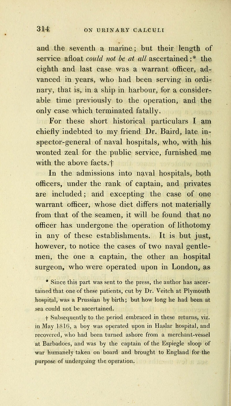 and the seventh a marme; but their length of service afloat could not be at all ascertained :* the eighth and last case vs^as a warrant officer, ad- vanced in years, who had been serving in ordi- nary, that is, in a ship in harbour, for a consider- able time previously to the operation, and the only case which terminated fatally. For these short historical particulars I am chiefly indebted to my friend Dr. Baird, late in- spector-general of naval hospitals, who, with his wonted zeal for the public service, furnished me with the above facts.'f In the admissions into naval hospitals, both officers, under the rank of captain, and privates are included; and excepting the case of one warrant officer, whose diet differs not materially from that of the seamen, it will be found that no officer has undergone the operation of lithotomy in any of these establishments. It is but just, however, to notice the cases of two naval gentle- men, the one a captain, the other an hospital surgeon, who were operated upon in London, as * Since this part was sent to the press, the author has ascer- tained that one of these patients, cut by Dr. Veitch at Plymouth hospital, was a Prussian by birth; but how long he had been at sea could not be ascertained. f Subsequently to the period embraced in these returns, viz. in May 1816, a boy was operated upon in Haslar hospital, and recovered, who had been turned ashore from a merchant-vessel at Barbadoes, and was by the captain of the Espiegle sloop of war humanely taken on board and brought to England for the purpose of undergoing the operation.