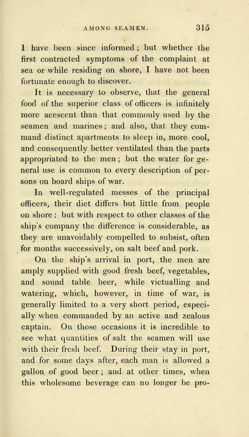 I have been since informed ; but whether the first contracted symptoms of the complaint at sea or while residing on shore, I have not been fortunate enough to discover. It is necessary to observe, that the general food of the superior class of officers is infinitely more acescent than that commonly used by the seamen and marines; and also, that they com- mand distinct apartments to sleep in, more cool, and consequently better ventilated than the parts appropriated to the men; but the water for ge- neral use is common to every description of per- sons on board ships of war. In well-regulated messes of the principal officers, their diet differs but little from people on shore : but with respect to other classes of the ship's company the difference is considerable, as they are unavoidably compelled to subsist, often for months successively, on salt beef and pork. On the ship's arrival in port, the men are amply supplied with good fresh beef, vegetables, and sound table beer, while victualling and watering, which, however, in time of war, is generally limited to a very short period, especi- ally when commanded by an active and zealous captain. On those occasions it is incredible to see what quantities of salt the seamen will use with their fresh beef. During their stay in port, and for some days after, each man is allowed a gallon of good beer; and at other times, when this wholesome beverage can no longer be pro-