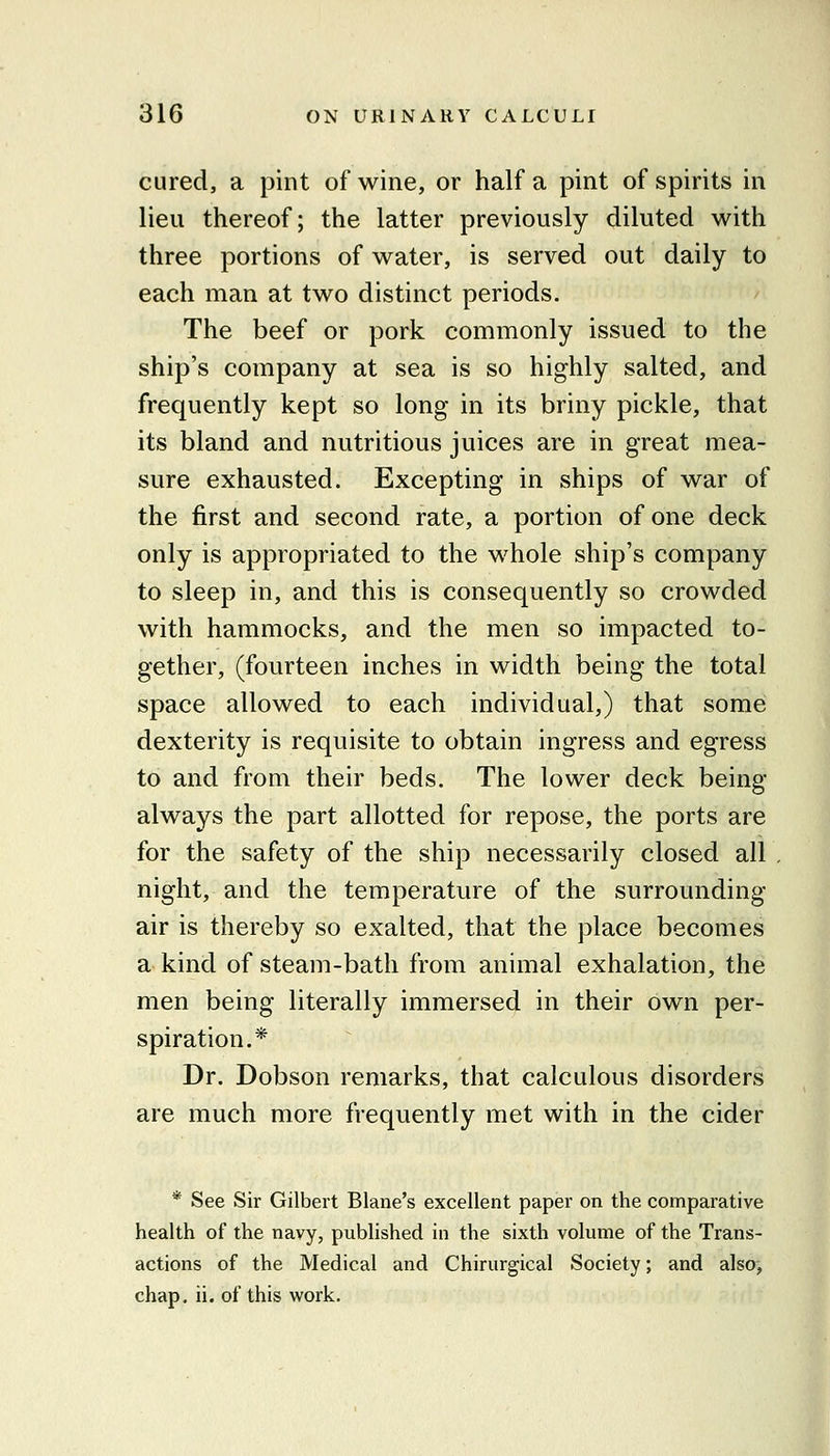 cured, a pint of wine, or half a pint of spirits in lieu thereof; the latter previously diluted with three portions of water, is served out daily to each man at two distinct periods. The beef or pork commonly issued to the ship's company at sea is so highly salted, and frequently kept so long in its briny pickle, that its bland and nutritious juices are in great mea- sure exhausted. Excepting in ships of war of the first and second rate, a portion of one deck only is appropriated to the whole ship's company to sleep in, and this is consequently so crowded with hammocks, and the men so impacted to- gether, (fourteen inches in width being the total space allowed to each individual,) that some dexterity is requisite to obtain ingress and egress to and from their beds. The lower deck being always the part allotted for repose, the ports are for the safety of the ship necessarily closed all night, and the temperature of the surrounding- air is thereby so exalted, that the place becomes a kind of steam-bath from animal exhalation, the men being literally immersed in their own per- spiration.* Dr. Dobson remarks, that calculous disorders are much more frequently met with in the cider * See Sir Gilbert Blane's excellent paper on the comparative health of the navy, published in the sixth volume of the Trans- actions of the Medical and Chirurgical Society; and also, chap, ii. of this work.