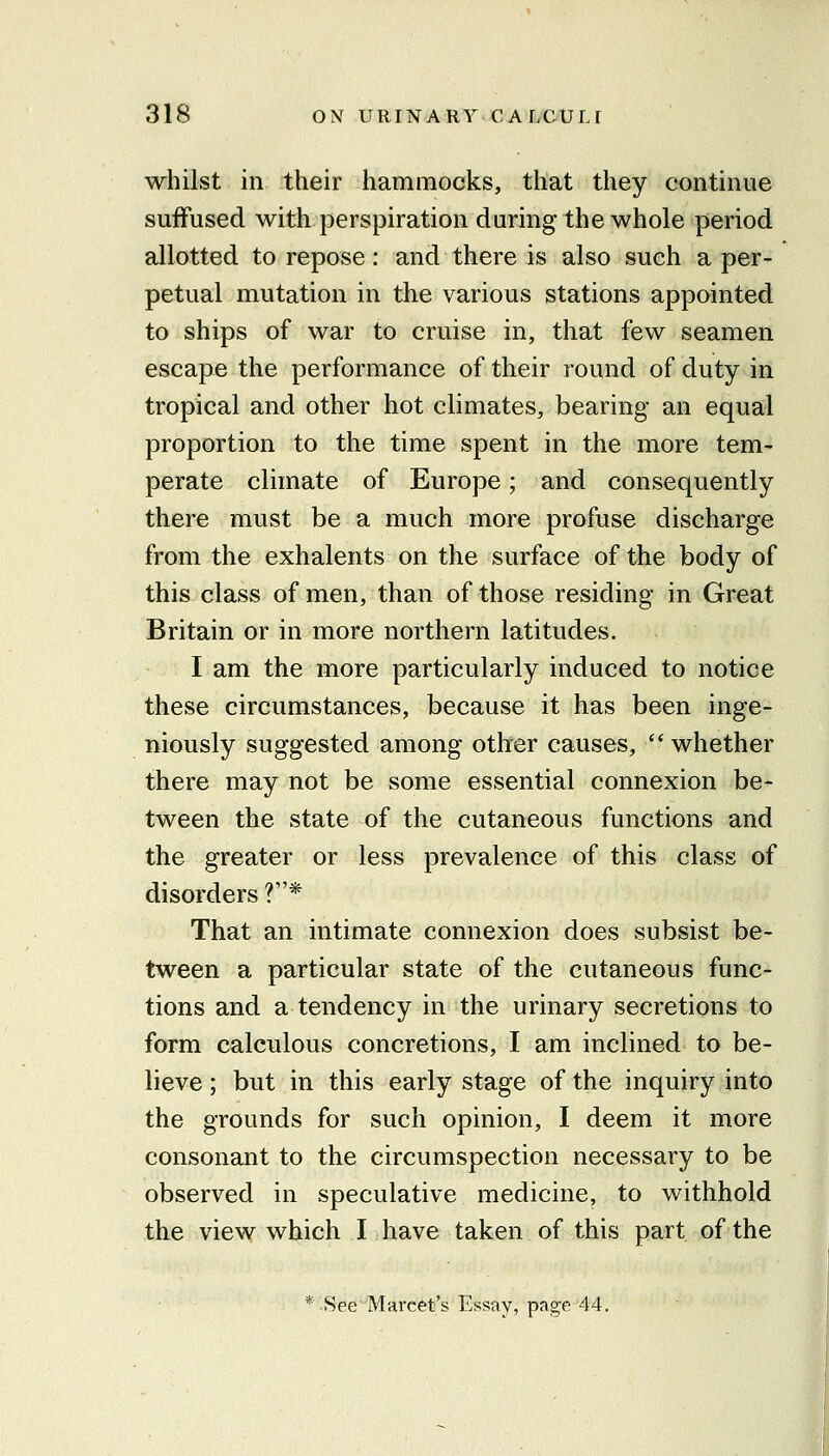 whilst in their hammocks, that they continue suffused with perspiration during the whole period allotted to repose: and there is also such a per- petual mutation in the various stations appointed to ships of war to cruise in, that few seamen escape the performance of their round of duty in tropical and other hot climates, bearing an equal proportion to the time spent in the more tem- perate climate of Europe; and consequently there must be a much more profuse discharge from the exhalents on the surface of the body of this class of men, than of those residing in Great Britain or in more northern latitudes. I am the more particularly induced to notice these circumstances, because it has been inge- niously suggested among other causes,  whether there may not be some essential connexion be- tween the state of the cutaneous functions and the greater or less prevalence of this class of disorders ?* That an intimate connexion does subsist be- tween a particular state of the cutaneous func- tions and a tendency in the urinary secretions to form calculous concretions, I am inclined to be- lieve ; but in this early stage of the inquiry into the grounds for such opinion, I deem it more consonant to the circumspection necessary to be observed in speculative medicine, to withhold the view which I have taken of this part of the * See'Marcet's Essay, page 44.