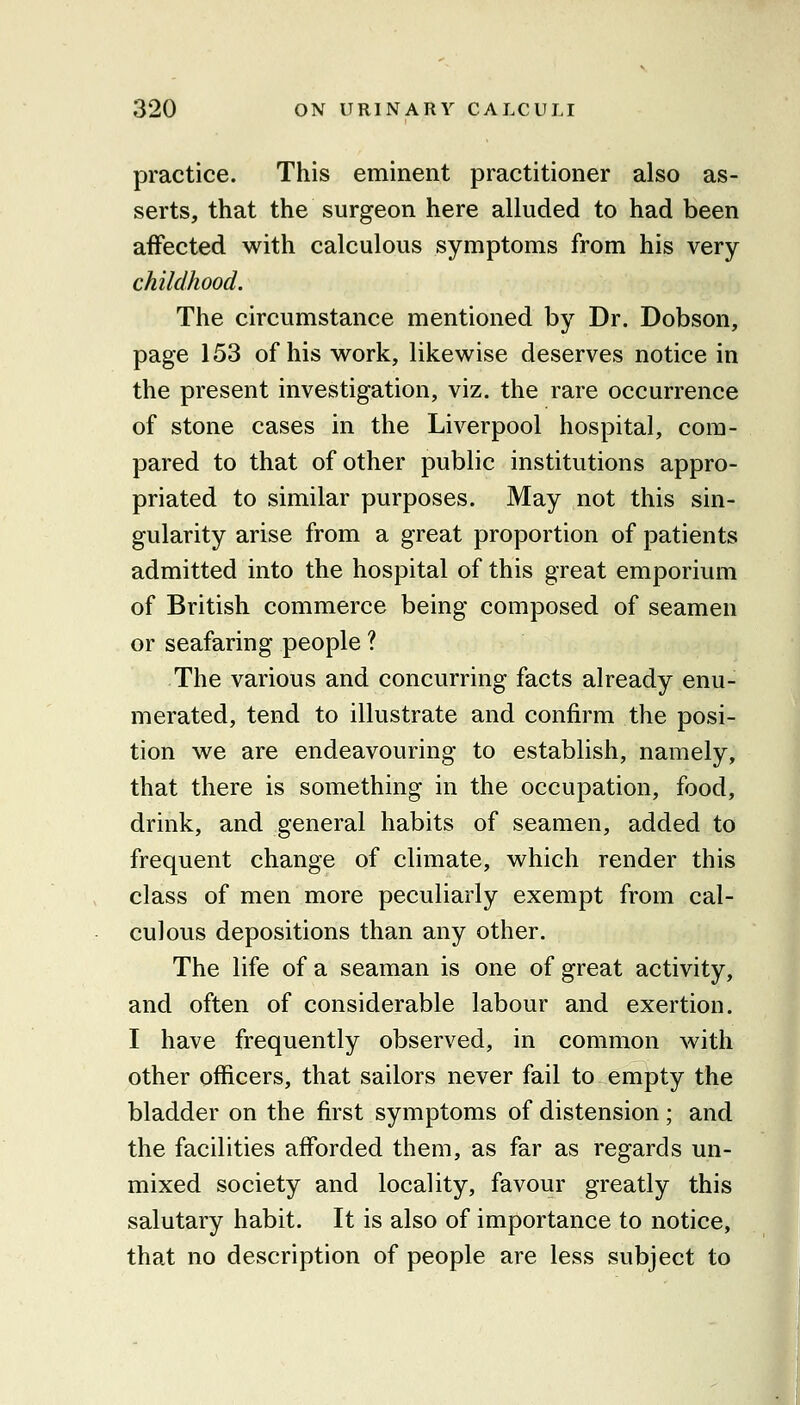 practice. This eminent practitioner also as- serts, that the surgeon here alluded to had been affected with calculous symptoms from his very childhood. The circumstance mentioned by Dr. Dobson, page 153 of his work, likewise deserves notice in the present investigation, viz. the rare occurrence of stone cases in the Liverpool hospital, com- pared to that of other public institutions appro- priated to similar purposes. May not this sin- gularity arise from a great proportion of patients admitted into the hospital of this great emporium of British commerce being composed of seamen or seafaring people ? The various and concurring facts already enu- merated, tend to illustrate and confirm the posi- tion we are endeavouring to establish, namely, that there is something in the occupation, food, drink, and general habits of seamen, added to frequent change of climate, which render this class of men more peculiarly exempt from cal- culous depositions than any other. The life of a seaman is one of great activity, and often of considerable labour and exertion. I have frequently observed, in common with other officers, that sailors never fail to empty the bladder on the first symptoms of distension; and the facilities afforded them, as far as regards un- mixed society and locality, favour greatly this salutary habit. It is also of importance to notice, that no description of people are less subject to