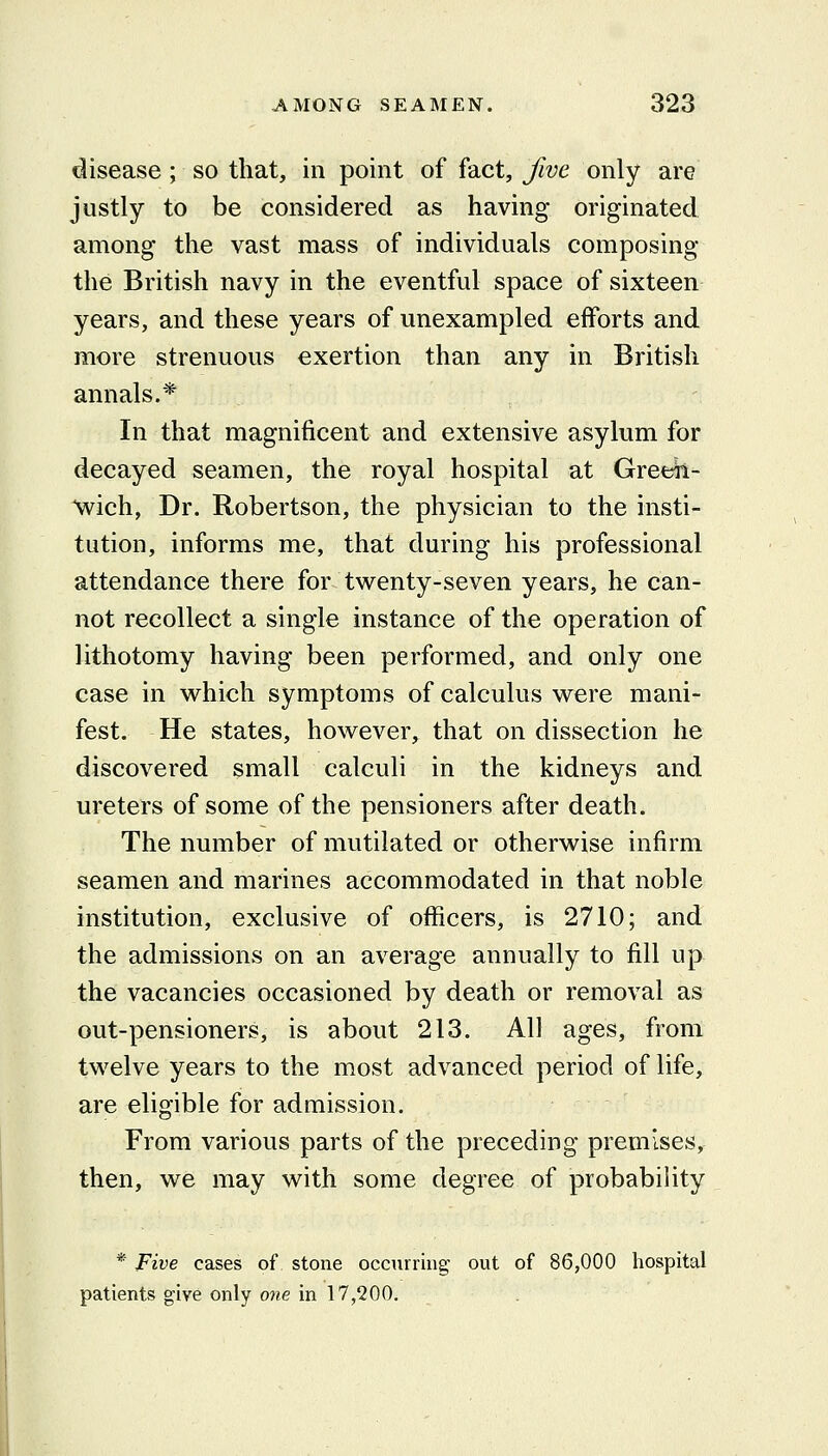 disease; so that, in point of fact, five only are justly to be considered as having originated among the vast mass of individuals composing the British navy in the eventful space of sixteen years, and these years of unexampled efforts and more strenuous exertion than any in British annals.* In that magnificent and extensive asylum for decayed seamen, the royal hospital at Greeh- wich, Dr. Robertson, the physician to the insti- tution, informs me, that during his professional attendance there for twenty-seven years, he can- not recollect a single instance of the operation of lithotomy having been performed, and only one case in which symptoms of calculus were mani- fest. He states, however,^ that on dissection he discovered small calculi in the kidneys and ureters of some of the pensioners after death. The number of mutilated or otherwise infirm seamen and marines accommodated in that noble institution, exclusive of officers, is 2710; and the admissions on an average annually to fill up the vacancies occasioned by death or removal as out-pensioners, is about 213. All ages, from twelve years to the most advanced period of life, are eligible for admission. From various parts of the preceding premises, then, we may with some degree of probability *■ Five cases of stone occurring out of 86,000 hospital patients give only one in 17,200.