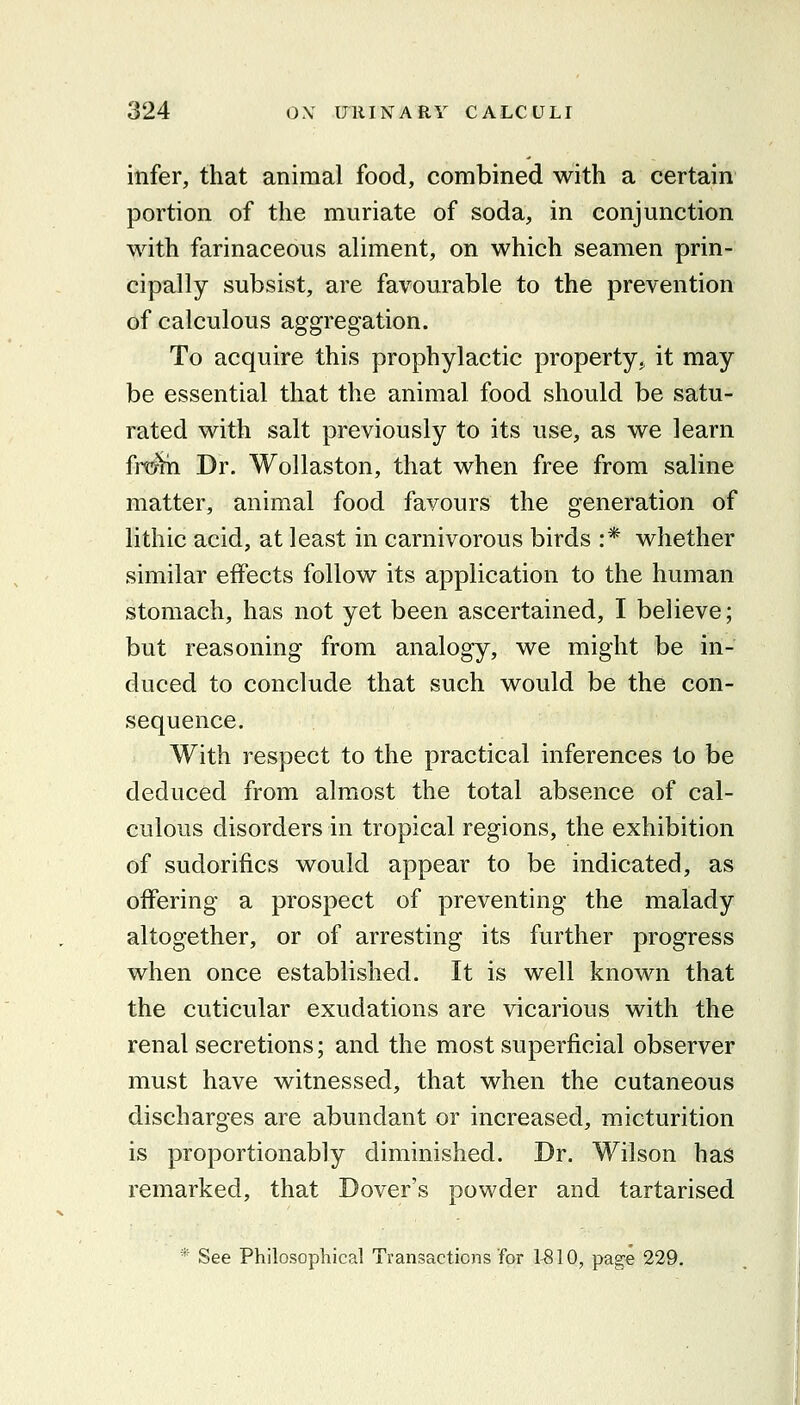 infer, that animal food, combined with a certain portion of the muriate of soda, in conjunction with farinaceous aliment, on which seamen prin- cipally subsist, are favourable to the prevention of calculous aggregation. To acquire this prophylactic property,, it may be essential that the animal food should be satu- rated with salt previously to its use, as we learn fr^'th Dr. Wollaston, that when free from saline matter, animal food favours the generation of lithic acid, at least in carnivorous birds :* whether similar effects follow its application to the human stomach, has not yet been ascertained, I believe; but reasoning from analogy, we might be in- duced to conclude that such would be the con- sequence. With respect to the practical inferences to be deduced from almost the total absence of cal- culous disorders in tropical regions, the exhibition of sudorifics would appear to be indicated, as offering a prospect of preventing the malady altogether, or of arresting its further progress when once established. It is well known that the cuticular exudations are vicarious with the renal secretions; and the most superficial observer must have witnessed, that when the cutaneous discharges are abundant or increased, micturition is proportionably diminished. Dr. Wilson has remarked, that Dover's powder and tartarised * See Philosophical Transactions for 1-810, page 229.