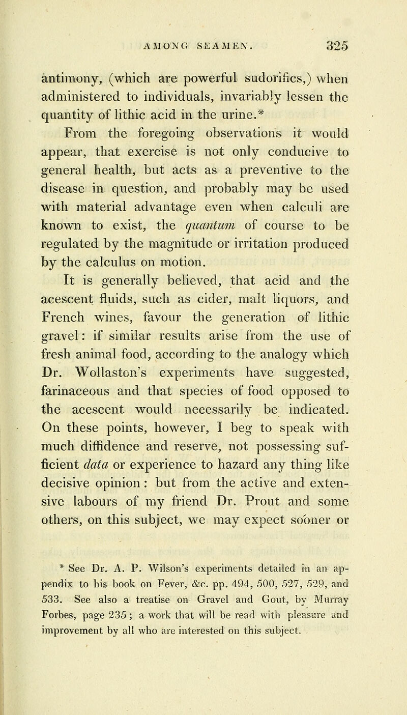 antimony, (which are powerful sudorilics,) when administered to individuals, invariably lessen the quantity of lithic acid in the urine.* From the foregoing observations it would appear, that exercise is not only conducive to general health, but acts as a preventive to the disease in question, and probably may be used with material advantage even when calculi are known to exist, the quantum of course to be regulated by the magnitude or irritation produced by the calculus on motion. It is generally believed, that acid and the acescent fluids, such as cider, malt liquors, and French wines, favour the generation of lithic gravel: if similar results arise from the use of fresh animal food, according to the analogy which Dr. Wollaston's experiments have suggested, farinaceous and that species of food opposed to the acescent would necessarily be indicated. On these points, however, I beg to speak with much diffidence and reserve, not possessing suf- ficient data or experience to hazard any thing like decisive opinion: but from the active and exten- sive labours of my friend Dr. Prout and some others, on this subject, we may expect sooner or * See Dr. A. P. Wilson's experiments detailed in an ap- pendix to his book on Fever, &c. pp. 494, 500, 527, 529, and 533. See also a treatise on Gravel and Gout, by Murray- Forbes, page 235 ; a work that will be read with pleasure and improvement by all who are interested on this subject.