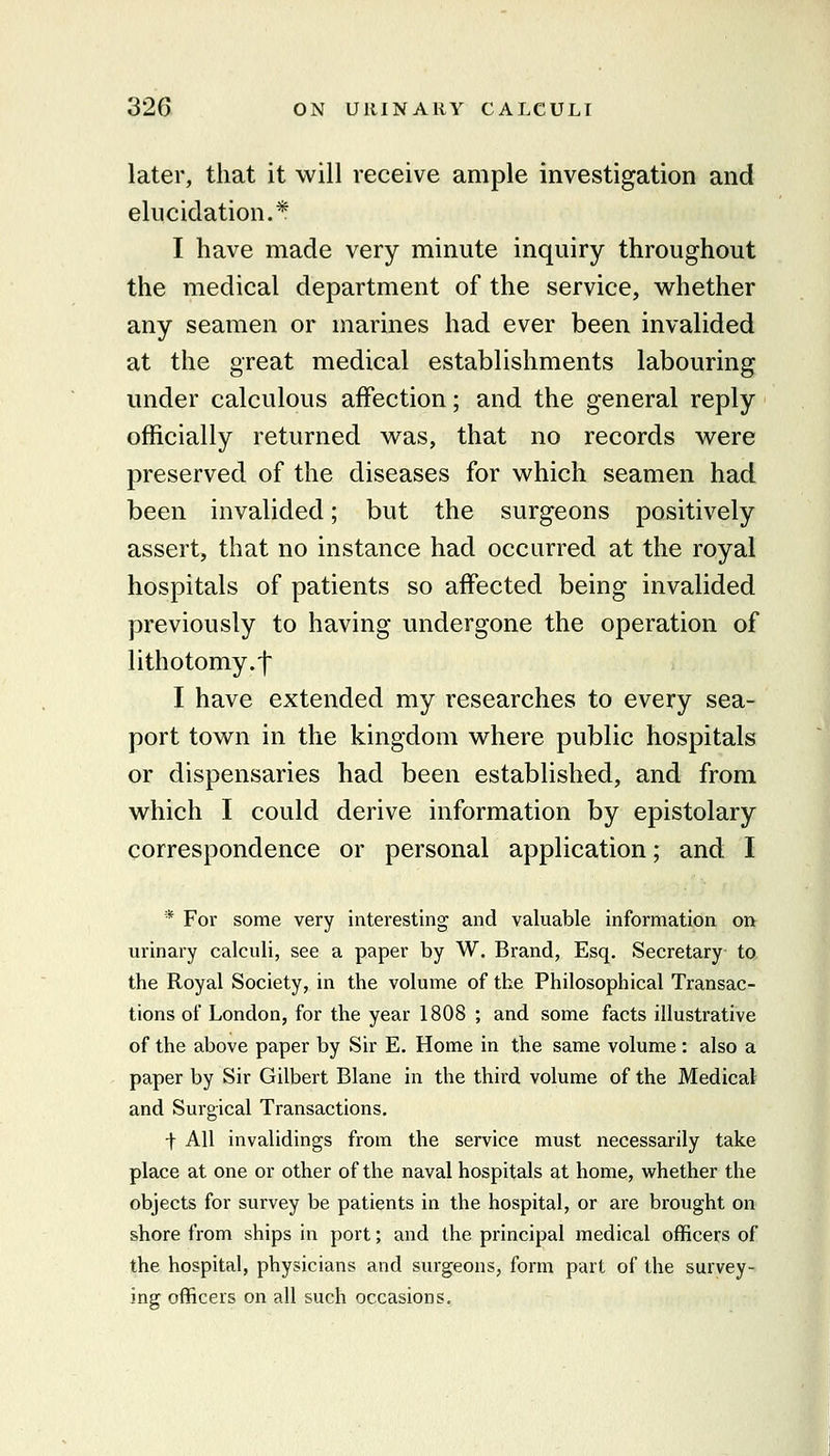 later, that it will receive ample investigation and elucidation.* I have made very minute inquiry throughout the medical department of the service, whether any seamen or marines had ever been invalided at the great medical establishments labouring under calculous affection; and the general reply officially returned was, that no records were preserved of the diseases for which seamen had been invalided; but the surgeons positively assert, that no instance had occurred at the royal hospitals of patients so affected being invalided previously to having undergone the operation of lithotomy.! I have extended my researches to every sea- port town in the kingdom where public hospitals or dispensaries had been established, and from which I could derive information by epistolary correspondence or personal application; and I * For some very interesting and valuable information on urinary calculi, see a paper by W. Brand, Esq. Secretary to the Royal Society, in the volume of the Philosophical Transac- tions of London, for the year 1808 ; and some facts illustrative of the above paper by Sir E. Home in the same volume : also a paper by Sir Gilbert Blane in the third volume of the Medical and Surgical Transactions, t All invalidings from the service must necessarily take place at one or other of the naval hospitals at home, whether the objects for survey be patients in the hospital, or are brought on shore from ships in port; and the principal medical officers of the hospital, physicians and surgeons, form part of the survey- ing officers on all such occasions.