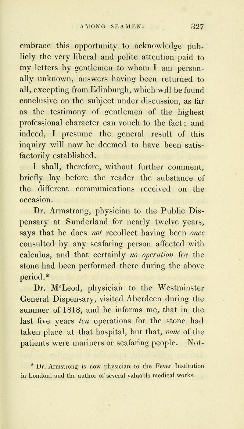 embrace this opportunity to acknowledge pub- licly the very liberal and polite attention paid to my letters by gentlemen to whom I am person- ally unknown, answers having been returned to all, excepting from Edinburgh, which will be found conclusive on the subject under discussion, as far as the testimony of gentlemen of the jhighest professional character can vouch to the fact; and indeed, I presume the general result of this inquiry will now be deemed to have been satis- factorily established. I shall, therefore, without further comment, briefly lay before the reader the substance of the different communications received on the occasion. Dr. Armstrong, physician to the Public Dis- pensary at Sunderland for nearly twelve years, says that he does not recollect having been once consulted by any seafaring person affected with calculus, and that certainly 710 operation for the stone had been performed there during the above period.* Dr. M'Leod, physician to the Westminster General Dispensary, visited Aberdeen during the summer of 1818, and he informs me, that in the last five years ten operations for the stone had taken place at that hospital, but that, 7ione of the patients were mariners or seafaring people. Not- * Dr. Armstrong is now physician to the Fever Institution in London, and the author of several valuable medical works.