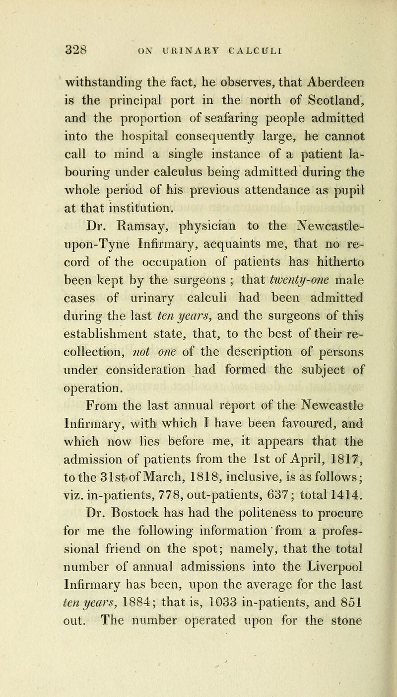 withstanding the fact, he observes, that Aberdeen is the principal port in the north of Scotland, and the proportion of seafaring people admitted into the hospital consequently large, he cannot call to mind a single instance of a patient la- bouring under calculus being admitted during the whole period of his previous attendance as pupil at that institution. Dr. Ramsay, physician to the Newcastle- upon-Tyne Infirmary, acquaints me, that no re- cord of the occupation of patients has hitherto been kept by the surgeons ; that twenty-one male cases of urinary calculi had been admitted during the last ten years, and the surgeons of this establishment state, that, to the best of their re- collection, 7iot one of the description of persons under consideration had formed the subject of operation. From the last annual report of the Newcastle Infirmary, with which I have been favoured, and which now lies before me, it appears that the admission of patients from the 1st of April, 1817, to the 31st-of March, 1818, inclusive, is as follows; viz. in-patients, 778, out-patients, 637; total 1414. Dr. Bostock has had the politeness to procure for me the following information from a profes- sional friend on the spot; namely, that the total number of annual admissions into the Liverpool Infirmary has been, upon the average for the last ten years, 1884; that is, 1033 in-patients, and 851 out. The number operated upon for the stone