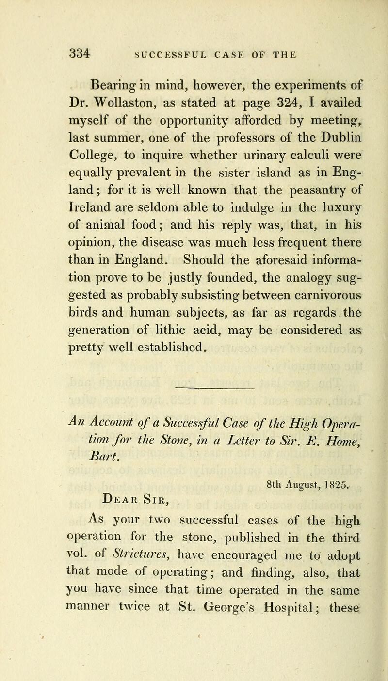 Bearing in mind, however, the experiments of Dr. Wollaston, as stated at page 324, I availed myself of the opportunity afforded by meeting, last summer, one of the professors of the Dublin College, to inquire whether urinary calculi were equally prevalent in the sister island as in Eng- land ; for it is well known that the peasantry of Ireland are seldom able to indulge in the luxury of animal food; and his reply was, that, in his opinion, the disease was much less frequent there than in England. Should the aforesaid informa- tion prove to be justly founded, the analogy sug- gested as probably subsisting between carnivorous birds and human subjects, as far as regards, the generation of lithic acid, may be considered as pretty well established. A?i Account of a Successful Case of the High Opera- tion for the Stone, in a Letter to Sir. E. Home, Bart. 8th August, 1825. Dear Sir, As your two successful cases of the high operation for the stone, published in the third vol. of Strictures, have encouraged me to adopt that mode of operating; and finding, also, that you have since that time operated in the same manner twice at St. George's Hospital; these