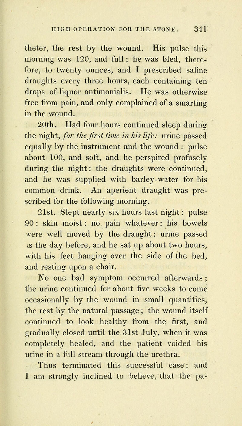 theter, the rest by the wound. His pulse this morning was 120, and full; he was bled, there- fore, to twenty ounces, and I prescribed saline draughts every three hours, each containing ten drops of liquor antimonialis. He was otherwise free from pain, and only complained of a smarting in the wound. 20th. Had four hours continued sleep during the night, for thejirst time in his life: urine passed equally by the instrument and the wound : pulse about 100, and soft, and he perspired profusely during the night: the draughts were continued, and he was supplied with barley-water for his common drink. An aperient draught was pre- scribed for the following morning. 21st. Slept nearly six hours last night: pulse 90 : skin moist: no pain whatever: his bowels ^ere well moved by the draught: urine passed IS the day before, and he sat up about two hours, with his feet hanging over the side of the bed, and resting upon a chair. No one bad symptom occurred afterwards ; the urine continued for about five weeks to come occasionally by the wound in small quantities, the rest by the natural passage; the wound itself continued to look healthy from the first, and gradually closed until the 31st July, when it was completely healed, and the patient voided his urine in a full stream through the urethra. Thus terminated this successful case; and I am strongly inclined to believe, that the pa-