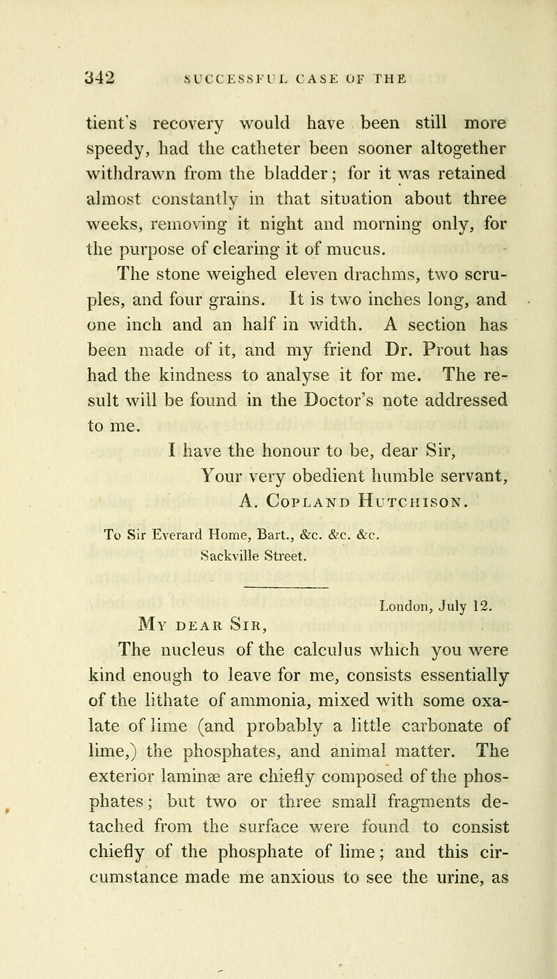 tient's recovery would have been still more speedy, had the catheter been sooner altogether witlidrawn from the bladder; for it was retained almost constantly in that situation about three weeks, removing it night and morning only, for the purpose of clearing it of mucus. The stone weighed eleven drachms, two scru- ples, and four grains. It is two inches long, and one inch and an half in width. A section has been made of it, and my friend Dr. Prout has had the kindness to analyse it for me. The re- sult will be found in the Doctor's note addressed to me. I have the honour to be, dear Sir, Your very obedient humble servant, A. Copland Hutchison. To Sir Everard Home, Bart., &c. &c. &c. Sackville Street. London, July 12. My dear Sir, The nucleus of the calculus which you were kind enough to leave for me, consists essentially of the lithate of ammonia, mixed with some oxa- late of lime (and probably a little carbonate of lime,) the phosphates, and animal matter. The exterior laminae are chiefly composed of the phos- phates ; but two or three small fragments de- tached from the surface were found to consist chiefly of the phosphate of lime; and this cir- cumstance made me anxious to see the urine, as