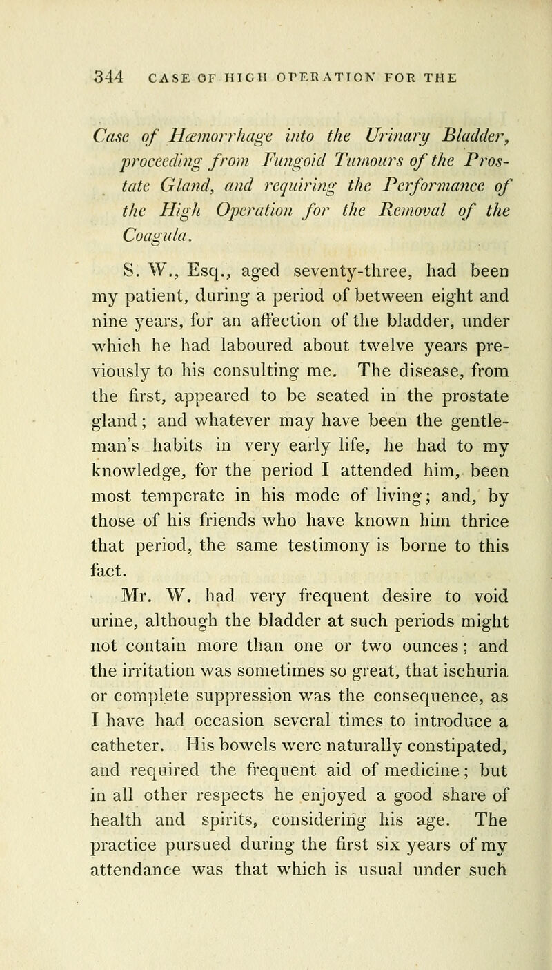 Case of HcEmorrhage into the Urinary Bladder, proceeding from Fungoid Tumours of the Pros- tate Gland, and requiring the Ferformance of the High Operation for the Removal of the Coagula. S. W., Esq., aged seventy-three, had been my patient, during a period of between eight and nine years, for an affection of the bladder, nnder which he had laboured about twelve years pre- viously to his consulting me. The disease, from the first, appeared to be seated in the prostate gland; and whatever may have been the gentle- man's habits in very early life, he had to my knowledge, for the period I attended him, been most temperate in his mode of living; and, by those of his friends who have known him thrice that period, the same testimony is borne to this fact. Mr. W. had very frequent desire to void urine, although the bladder at such periods might not contain more than one or two ounces; and the irritation was sometimes so great, that ischuria or complete suppression was the consequence, as I have had occasion several times to introduce a catheter. His bowels were naturally constipated, and required the frequent aid of medicine; but in all other respects he enjoyed a good share of health and spirits, considering his age. The practice pursued during the first six years of my attendance was that which is usual under such