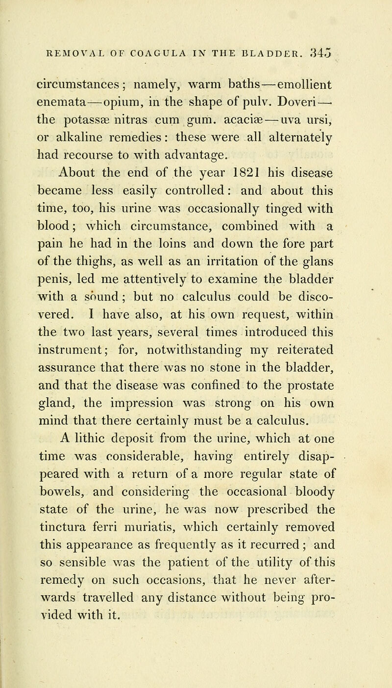 circumstances ; namely, warm baths—emollient enemata—opium, in the shape of pulv. Doveri—• the potassae nitras cum gum. acacise — uva ursi, or alkaline remedies: these were all alternately had recourse to with advantage. About the end of the year 1821 his disease became less easily controlled: and about this time, too, his urine was occasionally tinged with blood; which circumstance, combined with a pain he had in the loins and down the fore part of the thighs, as well as an irritation of the glans penis, led me attentively to examine the bladder with a sound; but no calculus could be disco- vered. I have also, at his own request, within the two last years, several times introduced this instrument; for, notwithstanding my reiterated assurance that there was no stone in the bladder, and that the disease was confined to the prostate gland, the impression was strong on his own mind that there certainly must be a calculus. A lithic deposit from the urine, which at one time was considerable, having entirely disap- peared with a return of a more regular state of bowels, and considering the occasional bloody state of the urine, he was now prescribed the tinctura ferri muriatis, which certainly removed this appearance as frequently as it recurred; and so sensible was the patient of the utility of this remedy on such occasions, that he never after- wards travelled any distance without being pro- vided with it.