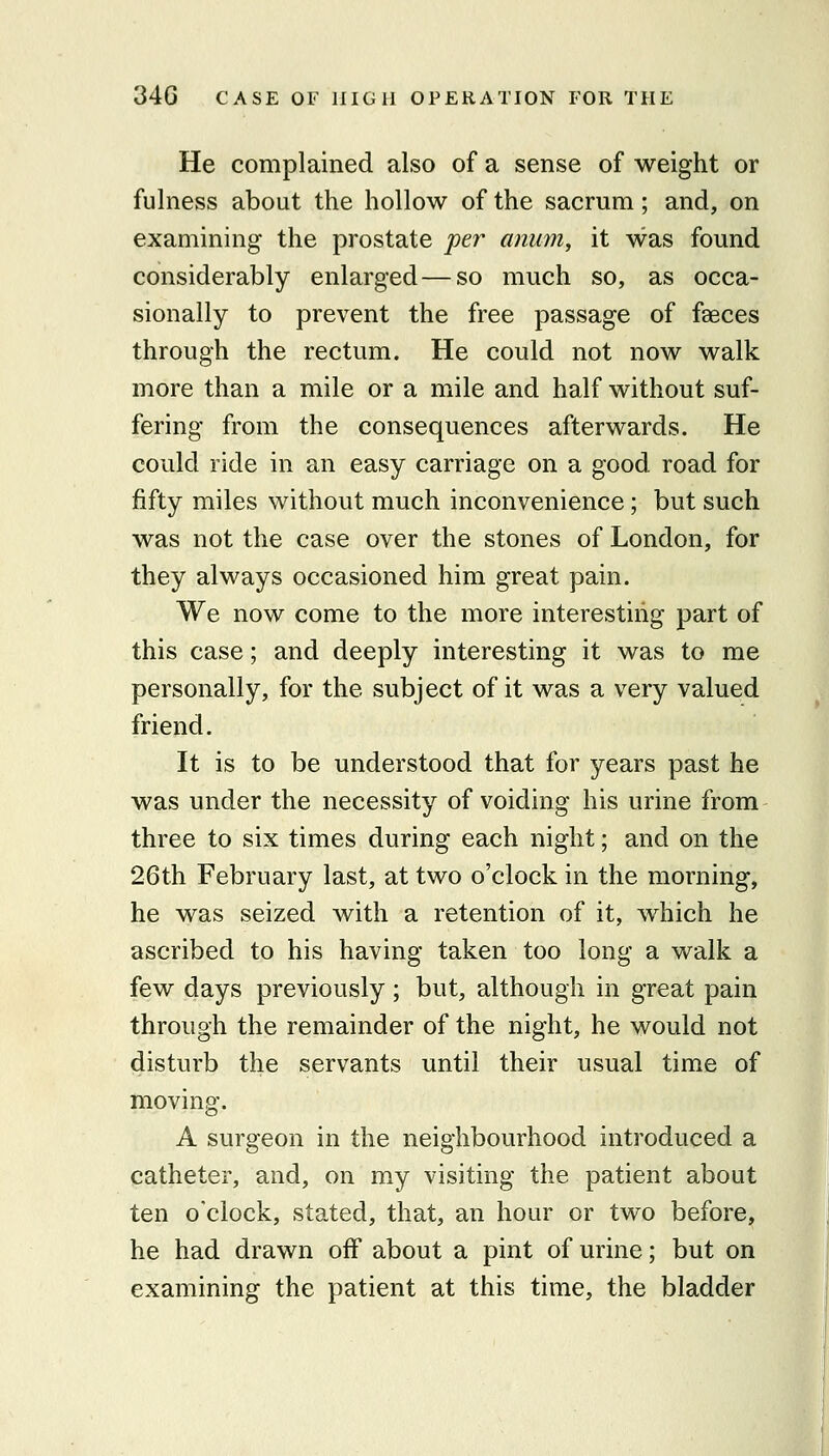 He complained also of a sense of weight or fulness about the hollow of the sacrum; and, on examining the prostate per amim, it was found considerably enlarged — so much so, as occa- sionally to prevent the free passage of faeces through the rectum. He could not now walk more than a mile or a mile and half without suf- fering from the consequences afterwards. He could ride in an easy carriage on a good road for fifty miles without much inconvenience; but such was not the case over the stones of London, for they always occasioned him great pain. We now come to the more interesting part of this case; and deeply interesting it was to me personally, for the subject of it was a very valued friend. It is to be understood that for years past he was under the necessity of voiding his urine from three to six times during each night; and on the 26t.h February last, at two o'clock in the morning, he was seized with a retention of it, which he ascribed to his having taken too long a walk a few days previously ; but, although in great pain through the remainder of the night, he would not disturb the servants until their usual time of moving. A surgeon in the neighbourhood introduced a catheter, and, on my visiting the patient about ten o'clock, stated, that, an hoar or two before, he had drawn off about a pint of urine; but on examining the patient at this time, the bladder