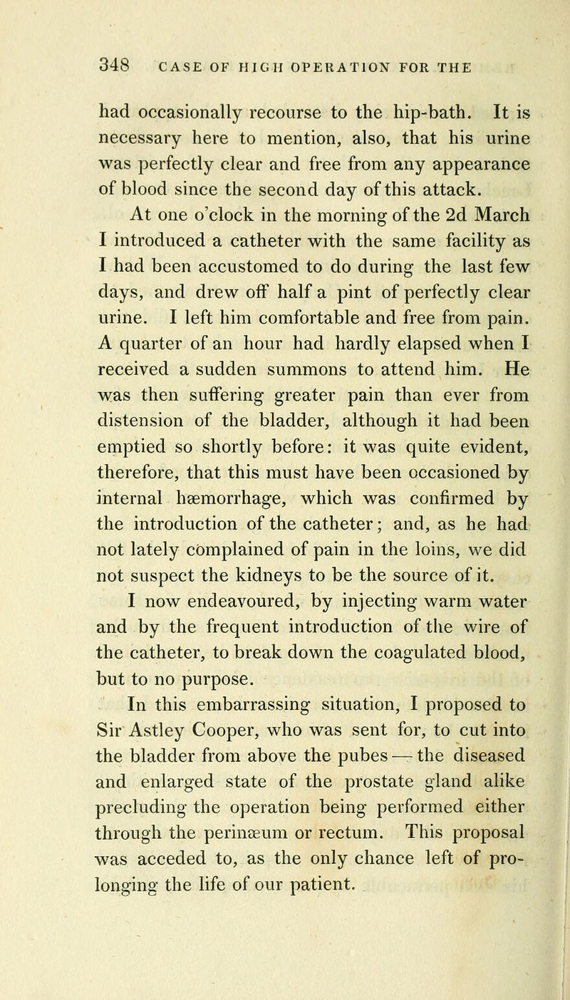 had occasionally recourse to the hip-bath. It is necessary here to mention, also, that his urine was perfectly clear and free from any appearance of blood since the second day of this attack. At one o'clock in the morning of the 2d March I introduced a catheter with the same facility as I had been accustomed to do during the last few days, and drew off half a pint of perfectly clear urine. I left him comfortable and free from pain. A quarter of an hour had hardly elapsed when I received a sudden summons to attend him. He was then suffering greater pain than ever from distension of the bladder, although it had been emptied so shortly before: it was quite evident, therefore, that this must have been occasioned by internal haemorrhage, which was confirmed by the introduction of the catheter; and, as he had not lately complained of pain in the loins, we did not suspect the kidneys to be the source of it. I now endeavoured, by injecting warm water and by the frequent introduction of the wire of the catheter, to break down the coagulated blood, but to no purpose. In this embarrassing situation, I proposed to Sir Astley Cooper, who was sent for, to cut into the bladder from above the pubes — the diseased and enlarged state of the prostate gland alike precluding the operation being performed either through the perinseum or rectum. This proposal was acceded to, as the only chance left of pro- longing the life of our patient.